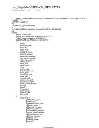 /****** Object: StoredProcedure [dbo].[usp_PopulateGFSISSY24_GFSISSY25] Script Date: 12/12/2013
15:25:37 ******/
SET ANSI_NULLS ON
GO
SET QUOTED_IDENTIFIER ON
GO
ALTER PROCEDURE [dbo].[usp_PopulateGFSISSY24_GFSISSY25]
AS
SET NOCOUNT ON;
TRUNCATE TABLE dbo.GFSISSY24_GFSISSY25;
PRINT 'Inserting rows from GFSISSY24.';
INSERT INTO dbo.GFSISSY24_GFSISSY25
Origin,
Employer_code,
Emp_no,
code_type,
check_date,
period_end_date,
division_charged,
department_charged,
cost_center_charged,
checking_account,
check_number,
fiscal_year,
fiscal_month,
code,
priority_code,
old_division_code,
hours_paid,
actual_rate_paid,
base_rate,
amount_paid,
account_charged,
job_code_charged,
project_code_charged,
country,
[state],
GL_posted,
posting_flag,
position_code,
shift_code
(
g24.Employer_code,
g24.Emp_no,
g24.Income_code_type,
g24.check_date,
g24.period_end_date,
g24.division_charged,
g24.department_charged,
g24.cost_center_charged,
g24.checking_account,
g24.check_number,
g24.fiscal_year,
g24.fiscal_month ,
g24.code,
g24.priority_code,
SELECT '24',
)
BEGIN
usp_PopulateGFSISSY24_GFSISSY25
Thursday, December 12, 2013 3:25 PM
Procedures Page 121
 