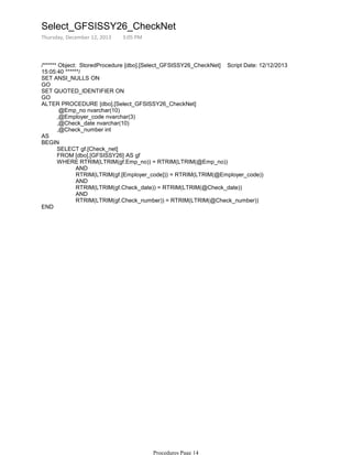 /****** Object: StoredProcedure [dbo].[Select_GFSISSY26_CheckNet] Script Date: 12/12/2013
15:05:40 ******/
SET ANSI_NULLS ON
GO
SET QUOTED_IDENTIFIER ON
GO
@Emp_no nvarchar(10)
,@Employer_code nvarchar(3)
,@Check_date nvarchar(10)
,@Check_number int
ALTER PROCEDURE [dbo].[Select_GFSISSY26_CheckNet]
AS
SELECT gf.[Check_net]
FROM [dbo].[GFSISSY26] AS gf
AND
RTRIM(LTRIM(gf.[Employer_code])) = RTRIM(LTRIM(@Employer_code))
AND
RTRIM(LTRIM(gf.Check_date)) = RTRIM(LTRIM(@Check_date))
AND
RTRIM(LTRIM(gf.Check_number)) = RTRIM(LTRIM(@Check_number))
WHERE RTRIM(LTRIM(gf.Emp_no)) = RTRIM(LTRIM(@Emp_no))
BEGIN
END
Select_GFSISSY26_CheckNet
Thursday, December 12, 2013 3:05 PM
Procedures Page 14
 