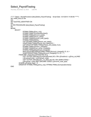 /****** Object: StoredProcedure [dbo].[Select_PayrollTesting] Script Date: 12/12/2013 15:06:06 ******/
SET ANSI_NULLS ON
GO
SET QUOTED_IDENTIFIER ON
GO
ALTER PROCEDURE [dbo].[Select_PayrollTesting]
AS
RTRIM(LTRIM(g.[Emp_no])),
RTRIM(LTRIM(c.[CompanyNumber])),
RTRIM(LTRIM(g.[Amount_paid])),
RTRIM(LTRIM(g.[Hours_paid])),
RTRIM(LTRIM(g.[Income_code_type])),
RTRIM(LTRIM(i.[HED])),
LEFT(RTRIM(LTRIM(g.[Period_end_date])),
LEN(RTRIM(LTRIM(g.[Period_end_date])))-6) +
LEFT(RIGHT(RTRIM(LTRIM(g.[Period_end_date])), 6),2),
RTRIM(LTRIM(g.[Division_charged])),
RTRIM(LTRIM(g.[Cost_center_charged])),
RTRIM(LTRIM(g.[Department_charged])),
REPLACE(SUBSTRING(RTRIM(LTRIM(g.[Account_charged])),10, 4) +
SUBSTRING(RTRIM(LTRIM(g.[Account_charged])),15, 4),'-', '')
LEFT OUTER JOIN [dbo].[CompanyNumber] AS c ON c.[EmpNum] = g.[Emp_no] AND
c.[EmployerCode] = g.[Employer_code]
LEFT OUTER JOIN [dbo].[Inc_To_HED_No] AS i ON i.[EMPLOYER] =
g.[Employer_code] AND i.[INCOME CODE]= g.[Income_code_type]
FROM [KBF_Data].[dbo].[GFSISSY92] AS g
WHERE g.[Posting_flag] = '0'
ORDER BY RTRIM(LTRIM(g.[Emp_no])), RTRIM(LTRIM(c.[CompanyNumber]))
SELECT
BEGIN
END
Select_PayrollTesting
Thursday, December 12, 2013 3:06 PM
Procedures Page 15
 