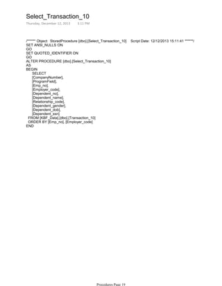/****** Object: StoredProcedure [dbo].[Select_Transaction_10] Script Date: 12/12/2013 15:11:41 ******/
SET ANSI_NULLS ON
GO
SET QUOTED_IDENTIFIER ON
GO
ALTER PROCEDURE [dbo].[Select_Transaction_10]
AS
BEGIN
SELECT
[CompanyNumber],
[ProgramField],
[Emp_no],
[Employer_code],
[Dependent_no],
[Dependent_name],
[Relationship_code],
[Dependent_gender],
[Dependent_dob],
[Dependent_ssn]
FROM [KBF_Data].[dbo].[Transaction_10]
ORDER BY [Emp_no], [Employer_code]
END
Select_Transaction_10
Thursday, December 12, 2013 3:11 PM
Procedures Page 19
 