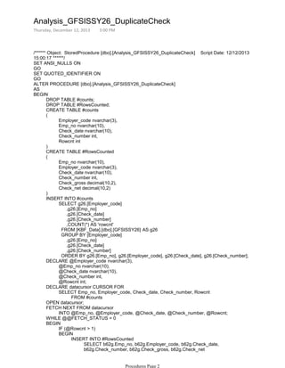 /****** Object: StoredProcedure [dbo].[Analysis_GFSISSY26_DuplicateCheck] Script Date: 12/12/2013
15:00:17 ******/
SET ANSI_NULLS ON
GO
SET QUOTED_IDENTIFIER ON
GO
ALTER PROCEDURE [dbo].[Analysis_GFSISSY26_DuplicateCheck]
AS
DROP TABLE #counts;
DROP TABLE #RowsCounted;
CREATE TABLE #counts
Employer_code nvarchar(3),
Emp_no nvarchar(10),
Check_date nvarchar(10),
Check_number int,
Rowcnt int
(
)
CREATE TABLE #RowsCounted
Emp_no nvarchar(10),
Employer_code nvarchar(3),
Check_date nvarchar(10),
Check_number int,
Check_gross decimal(10,2),
Check_net decimal(10,2)
(
)
SELECT g26.[Employer_code]
,g26.[Emp_no]
,g26.[Check_date]
,g26.[Check_number]
,COUNT(*) AS 'rowcnt'
FROM [KBF_Data].[dbo].[GFSISSY26] AS g26
GROUP BY [Employer_code]
,g26.[Emp_no]
,g26.[Check_date]
,g26.[Check_number]
ORDER BY g26.[Emp_no], g26.[Employer_code], g26.[Check_date], g26.[Check_number];
INSERT INTO #counts
@Emp_no nvarchar(10),
@Check_date nvarchar(10),
@Check_number int,
@Rowcnt int;
DECLARE @Employer_code nvarchar(3),
FROM #counts
SELECT Emp_no, Employer_code, Check_date, Check_number, Rowcnt
DECLARE datacursor CURSOR FOR
OPEN datacursor;
INTO @Emp_no, @Employer_code, @Check_date, @Check_number, @Rowcnt;
FETCH NEXT FROM datacursor
WHILE @@FETCH_STATUS = 0
IF (@Rowcnt > 1)
FROM [KBF_Data].[dbo].[GFSISSY26] AS b62g
SELECT b62g.Emp_no, b62g.Employer_code, b62g.Check_date,
b62g.Check_number, b62g.Check_gross, b62g.Check_net
INSERT INTO #RowsCounted
BEGIN
BEGIN
BEGIN
Analysis_GFSISSY26_DuplicateCheck
Thursday, December 12, 2013 3:00 PM
Procedures Page 2
 