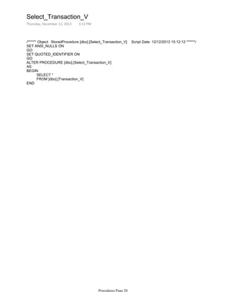 /****** Object: StoredProcedure [dbo].[Select_Transaction_V] Script Date: 12/12/2013 15:12:12 ******/
SET ANSI_NULLS ON
GO
SET QUOTED_IDENTIFIER ON
GO
ALTER PROCEDURE [dbo].[Select_Transaction_V]
AS
SELECT *
FROM [dbo].[Transaction_V]
BEGIN
END
Select_Transaction_V
Thursday, December 12, 2013 3:12 PM
Procedures Page 20
 