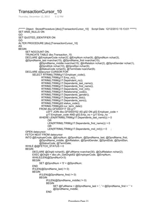 /****** Object: StoredProcedure [dbo].[TransactionCursor_10] Script Date: 12/12/2013 15:13:01 ******/
SET ANSI_NULLS ON
GO
SET QUOTED_IDENTIFIER ON
GO
ALTER PROCEDURE [dbo].[TransactionCursor_10]
AS
SET NOCOUNT ON;
TRUNCATE TABLE dbo.Transaction_10;
@DpndName_middle nvarchar(15), @InRelation nchar(2), @DpndGender nchar(1),
@DpndDob nchar(10), @DpndSsn nchar(9),
@StatusCode nchar(5), @TermDate nvarchar(8);
DECLARE @EmployerCode nchar(3), @EmpNum nchar(9), @DpndNum nchar(3),
@DpndName_last nvarchar(15), @DpndName_first nvarchar(15),
RTRIM(LTRIM(g17.Emp_no)),
RTRIM(LTRIM(g17.Dependent_no)),
RTRIM(LTRIM(g17.Dependents_last_name)),
RTRIM(LTRIM(g17.Dependents_first_name)),
RTRIM(LTRIM(g17.Dependents_mid_init)),
RTRIM(LTRIM(g17.Relationship_code)),
RTRIM(LTRIM(g17.Dependents_gender)),
RTRIM(LTRIM(g17.Dependents_dob)),
RTRIM(LTRIM(g17.Dependents_ssno)),
RTRIM(LTRIM(g02.status_code)),
RTRIM(LTRIM(g02.cur_term_date))
LEFT JOIN dbo.GFSISSY02 AS g02 ON g02.Employer_code =
g17.Employer_code AND g02.Emp_no = g17.Emp_no
FROM dbo.GFSISSY17 AS g17
OR
LEN(RTRIM(LTRIM(g17.Dependents_first_name))) > 0
OR
LEN(RTRIM(LTRIM(g17.Dependents_mid_init))) > 0 ;
WHERE LEN(RTRIM(LTRIM(g17.Dependents_last_name))) > 0
SELECT RTRIM(LTRIM(g17.Employer_code)),
DECLARE datacursor CURSOR FOR
OPEN datacursor;
FETCH NEXT FROM datacursor
@DpndName_middle, @InRelation, @DpndGender, @DpndDob, @DpndSsn,
@StatusCode, @TermDate;
INTO @EmployerCode, @EmpNum, @DpndNum, @DpndName_last, @DpndName_first,
WHILE @@FETCH_STATUS = 0
DECLARE @OrgId nchar(6), @FullName nvarchar(30), @OutRelation nchar(2);
EXEC @OrgId = dbo.ufn_GetOrgId02 @EmployerCode, @EmpNum;
WHILE(LEN(@DpndNum)<3)
SET @DpndNum = '0' + @DpndNum;
BEGIN
END
IF(LEN(@DpndName_last) != 0)
IF(LEN(@DpndName_first) != 0)
IF(LEN(@DpndName_middle) != 0)
SET @FullName = @DpndName_last + ', ' + @DpndName_first + ' ' +
@DpndName_middle;
BEGIN
END
ELSE
BEGIN
BEGIN
BEGIN
BEGIN
TransactionCursor_10
Thursday, December 12, 2013 3:12 PM
Procedures Page 21
 