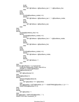 ELSE
SET @FullName = @DpndName_last + ', ' + @DpndName_first;
BEGIN
END
END
ELSE
IF(LEN(@DpndName_middle) != 0)
SET @FullName = @DpndName_last + ', ' + @DpndName_middle;
BEGIN
END
ELSE
SET @FullName = @DpndName_last;
BEGIN
END
BEGIN
END
END
ELSE
IF(LEN(@DpndName_first) != 0)
IF(LEN(@DpndName_middle) != 0)
SET @FullName = @DpndName_first + ' ' + @DpndName_middle;
BEGIN
END
ELSE
SET @FullName = @DpndName_first;
BEGIN
END
BEGIN
END
ELSE
IF(LEN(@DpndName_middle) != 0)
SET @FullName = @DpndName_middle;
BEGIN
END
ELSE
SET @FullName = '';
BEGIN
END
BEGIN
END
BEGIN
END
FROM dbo.Relationship_Codes_Used AS rcu
WHERE rcu.CODE=@InRelation;
SELECT @OutRelation = rcu.CyborgCode
IF(LEN(@DpndGender)=0)
SET @DpndGender='U';
BEGIN
END
IF(LEN(@DpndDob)>1)
WHILE(LEN(@DpndDob)<8)
SET @DpndDob = '0' + @DpndDob;
BEGIN
END
SET @DpndDob = LEFT(@DpndDob, 2) + '-' + SUBSTRING(@DpndDob, 3, 2) + '-' +
SUBSTRING(@DpndDob, 5, 4);
BEGIN
END
ELSE
SET @DpndDob = '';
BEGIN
END
SET @DpndSsn = REPLACE(@DpndSsn, '.', '');
INSERT INTO dbo.Transaction_10
(
Procedures Page 22
 
