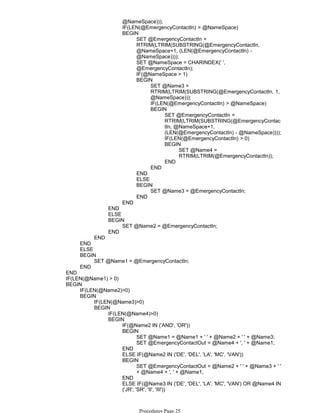 @NameSpace)));
IF(LEN(@EmergencyContactIn) > @NameSpace)
SET @EmergencyContactIn =
RTRIM(LTRIM(SUBSTRING(@EmergencyContactIn,
@NameSpace+1, (LEN(@EmergencyContactIn) -
@NameSpace))));
SET @NameSpace = CHARINDEX(' ',
@EmergencyContactIn);
IF(@NameSpace > 1)
SET @Name3 =
RTRIM(LTRIM(SUBSTRING(@EmergencyContactIn, 1,
@NameSpace)));
IF(LEN(@EmergencyContactIn) > @NameSpace)
SET @EmergencyContactIn =
RTRIM(LTRIM(SUBSTRING(@EmergencyContac
tIn, @NameSpace+1,
(LEN(@EmergencyContactIn) - @NameSpace))));
IF(LEN(@EmergencyContactIn) > 0)
SET @Name4 =
RTRIM(LTRIM(@EmergencyContactIn));
BEGIN
END
BEGIN
END
BEGIN
END
ELSE
SET @Name3 = @EmergencyContactIn;
BEGIN
END
BEGIN
END
END
ELSE
SET @Name2 = @EmergencyContactIn;
BEGIN
END
END
END
ELSE
SET @Name1 = @EmergencyContactIn;
BEGIN
END
END
IF(LEN(@Name1) > 0)
IF(LEN(@Name2)>0)
IF(LEN(@Name3)>0)
IF(LEN(@Name4)>0)
IF(@Name2 IN ('AND', 'OR'))
SET @Name1 = @Name1 + ' ' + @Name2 + ' ' + @Name3;
SET @EmergencyContactOut = @Name4 + ', ' + @Name1;
BEGIN
END
ELSE IF(@Name2 IN ('DE', 'DEL', 'LA', 'MC', 'VAN'))
SET @EmergencyContactOut = @Name2 + ' ' + @Name3 + ' '
+ @Name4 + ', ' + @Name1;
BEGIN
END
ELSE IF(@Name3 IN ('DE', 'DEL', 'LA', 'MC', 'VAN') OR @Name4 IN
('JR', 'SR', 'II', 'III'))
BEGIN
BEGIN
BEGIN
BEGIN
BEGIN
Procedures Page 25
 