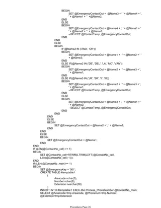 SET @EmergencyContactOut = @Name3 + ' ' + @Name4 + ',
' + @Name1 + ' ' +@Name2;
BEGIN
END
ELSE
SET @EmergencyContactOut = @Name4 + ', ' + @Name1 + '
' + @Name2 + ' ' + @Name3;
--SELECT @ContactTemp, @EmergencyContactOut;
BEGIN
END
END
ELSE
IF(@Name2 IN ('AND', 'OR'))
SET @EmergencyContactOut = @Name1 + ' ' + @Name2 + ' '
+ @Name3;
BEGIN
END
ELSE IF(@Name2 IN ('DE', 'DEL', 'LA', 'MC', 'VAN'))
SET @EmergencyContactOut = @Name2 + ' ' + @Name3 + ',
' + @Name1;
BEGIN
END
ELSE IF(@Name3 IN ('JR', 'SR', 'II', 'III'))
SET @EmergencyContactOut = @Name2 + ' ' + @Name3 + ',
' + @Name1;
--SELECT @ContactTemp, @EmergencyContactOut;
BEGIN
END
ELSE
SET @EmergencyContactOut = @Name3 + ', ' + @Name1 + '
' + @Name2;
--SELECT @ContactTemp, @EmergencyContactOut;
BEGIN
END
BEGIN
END
END
ELSE
SET @EmergencyContactOut = @Name2 + ', ' + @Name1;
BEGIN
END
END
ELSE
SET @EmergencyContactOut = @Name1;
BEGIN
END
END
IF (LEN(@ContactNo_cell) >= 1)
SET @ContactNo_cell=RTRIM(LTRIM(LEFT(@ContactNo_cell,
LEN(@ContactNo_cell)-1)));
BEGIN
END
IF(LEN(@ContactNo_main)>= 1)
SET @EmergencyKey = '001';
Areacode nchar(3),
Number nchar(8),
Extension nvarchar(30)
(
)
CREATE TABLE #temptable1
INSERT INTO #temptable1 EXEC dbo.Process_PhoneNumber @ContactNo_main;
FROM #temptable1 AS tmp
SELECT @AreaCode=tmp.Areacode, @Phonenum=tmp.Number,
@Extention=tmp.Extension
BEGIN
Procedures Page 26
 