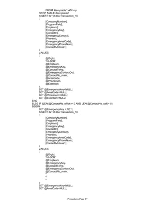 FROM #temptable1 AS tmp
DROP TABLE #temptable1
INSERT INTO dbo.Transaction_16
[CompanyNumber],
[ProgramField],
[EmpNum],
[EmergencyKey],
[ContactIn],
[EmergencyContact],
[PhoneIn],
[EmergencyAreaCode],
[EmergencyPhoneNum],
[ContactAddress1]
(
)
VALUES
@OrgId,
'16-SCR',
@EmpNum,
@EmergencyKey,
@ContactTemp,
@EmergencyContactOut,
@ContactNo_main,
@AreaCode,
@Phonenum,
@Extention
(
)
SET @EmergencyKey=NULL;
SET @AreaCode=NULL;
SET @Phonenum=NULL;
SET @Extention=NULL;
END
ELSE IF (LEN(@ContactNo_office)= 0 AND LEN(@ContactNo_cell)= 0)
SET @EmergencyKey = '001';
INSERT INTO dbo.Transaction_16
[CompanyNumber],
[ProgramField],
[EmpNum],
[EmergencyKey],
[ContactIn],
[EmergencyContact],
[PhoneIn],
[EmergencyAreaCode],
[EmergencyPhoneNum],
[ContactAddress1]
(
)
VALUES
@OrgId,
'16-SCR',
@EmpNum,
@EmergencyKey,
@ContactTemp,
@EmergencyContactOut,
@ContactNo_main,
'',
'',
''
(
)
SET @EmergencyKey=NULL;
SET @AreaCode=NULL;
SET @Phonenum=NULL;
BEGIN
Procedures Page 27
 