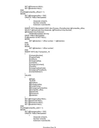 SET @Phonenum=NULL;
SET @Extention=NULL;
END
IF(LEN(@ContactNo_office)>= 1)
SET @EmergencyKey = '002';
Areacode nchar(3),
Number nchar(8),
Extension nvarchar(30)
(
)
CREATE TABLE #temptable2
INSERT INTO #temptable2 EXEC dbo.Process_PhoneNumber @ContactNo_office;
FROM #temptable2 AS tmp
SELECT @AreaCode=tmp.Areacode, @Phonenum=tmp.Number,
@Extention=tmp.Extension
DROP TABLE #temptable2
IF(@Extention IS NOT NULL)
SET @Extention = 'office number; ' + @Extention;
BEGIN
END
ELSE
SET @Extention = 'office number';
BEGIN
END
INSERT INTO dbo.Transaction_16
[CompanyNumber],
[ProgramField],
[EmpNum],
[EmergencyKey],
[ContactIn],
[EmergencyContact],
[PhoneIn],
[EmergencyAreaCode],
[EmergencyPhoneNum],
[ContactAddress1]
(
)
VALUES
@OrgId,
'16-SCR',
@EmpNum,
@EmergencyKey,
@ContactTemp,
@EmergencyContactOut,
@ContactNo_office,
@AreaCode,
@Phonenum,
@Extention
(
)
SET @EmergencyKey=NULL;
SET @AreaCode=NULL;
SET @Phonenum=NULL;
SET @Extention=NULL;
BEGIN
END
IF(LEN(@ContactNo_cell)>= 1)
SET @EmergencyKey = '003';
Areacode nchar(3),
Number nchar(8),
Extension nvarchar(30)
(
)
CREATE TABLE #temptable3
BEGIN
Procedures Page 28
 