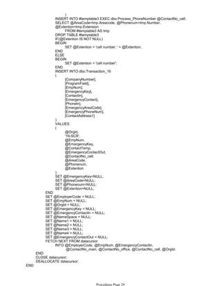 )
INSERT INTO #temptable3 EXEC dbo.Process_PhoneNumber @ContactNo_cell;
FROM #temptable3 AS tmp
SELECT @AreaCode=tmp.Areacode, @Phonenum=tmp.Number,
@Extention=tmp.Extension
DROP TABLE #temptable3
IF(@Extention IS NOT NULL)
SET @Extention = 'cell number; ' + @Extention;
BEGIN
END
ELSE
SET @Extention = 'cell number';
BEGIN
END
INSERT INTO dbo.Transaction_16
[CompanyNumber],
[ProgramField],
[EmpNum],
[EmergencyKey],
[ContactIn],
[EmergencyContact],
[PhoneIn],
[EmergencyAreaCode],
[EmergencyPhoneNum],
[ContactAddress1]
(
)
VALUES
@OrgId,
'16-SCR',
@EmpNum,
@EmergencyKey,
@ContactTemp,
@EmergencyContactOut,
@ContactNo_cell,
@AreaCode,
@Phonenum,
@Extention
(
)
SET @EmergencyKey=NULL;
SET @AreaCode=NULL;
SET @Phonenum=NULL;
SET @Extention=NULL;
END
SET @EmployerCode = NULL;
SET @EmpNum = NULL;
SET @OrgId = NULL;
SET @EmergencyKey = NULL;
SET @EmergencyContactIn = NULL;
SET @NameSpace = NULL;
SET @Name1 = NULL;
SET @Name2 = NULL;
SET @Name3 = NULL;
SET @Name4 = NULL;
SET @EmergencyContactOut = NULL;
@ContactNo_main, @ContactNo_office, @ContactNo_cell, @OrgId;
INTO @EmployerCode, @EmpNum, @EmergencyContactIn,
FETCH NEXT FROM datacursor
END
CLOSE datacursor;
DEALLOCATE datacursor;
END
Procedures Page 29
 