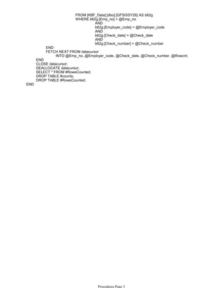 FROM [KBF_Data].[dbo].[GFSISSY26] AS b62g
AND
b62g.[Employer_code] = @Employer_code
AND
b62g.[Check_date] = @Check_date
AND
b62g.[Check_number] = @Check_number
WHERE b62g.[Emp_no] = @Emp_no
END
INTO @Emp_no, @Employer_code, @Check_date, @Check_number, @Rowcnt;
FETCH NEXT FROM datacursor
END
CLOSE datacursor;
DEALLOCATE datacursor;
SELECT * FROM #RowsCounted;
DROP TABLE #counts;
DROP TABLE #RowsCounted;
END
Procedures Page 3
 