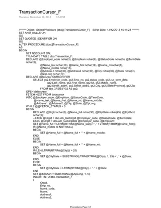 /****** Object: StoredProcedure [dbo].[TransactionCursor_F] Script Date: 12/12/2013 15:14:24 ******/
SET ANSI_NULLS ON
GO
SET QUOTED_IDENTIFIER ON
GO
ALTER PROCEDURE [dbo].[TransactionCursor_F]
AS
SET NOCOUNT ON;
TRUNCATE TABLE dbo.Transaction_F;
@Name_last nchar(18), @Name_first nchar(18), @Name_mi nchar(1),
@Name_middle nchar(15),
@Address1 nchar(30), @Address2 nchar(30), @City nchar(30), @State nchar(3),
@ZipLong nchar(10)
DECLARE @Employer_code nchar(3), @EmpNum nchar(9), @StatusCode nchar(5), @TermDate
nchar(8),
gs2.Last_name, gs2.First_name, gs2.MI, gs2.Middle_name,
gs2.Street_addr1, gs2.Street_addr2, gs2.City, gs2.[State/Province], gs2.Zip
FROM dbo.GFSISSY02 AS gs2;
SELECT gs2.Employer_code, gs2.Emp_no, gs2.status_code, gs2.cur_term_date,
DECLARE datacursor CURSOR FOR
OPEN datacursor;
FETCH NEXT FROM datacursor
@Name_last, @Name_first, @Name_mi, @Name_middle,
@Address1, @Address2, @City, @State, @ZipLong;
INTO @Employer_code, @EmpNum, @StatusCode, @TermDate,
WHILE @@FETCH_STATUS = 0
DECLARE @OrgId nchar(6), @Name_full nchar(30), @CityState nchar(25), @ZipShort
nchar(5);
--EXEC @OrgId = dbo.ufn_GetOrgId @Employer_code, @StatusCode, @TermDate;
EXEC @OrgId = dbo.ufn_GetOrgId02 @Employer_code, @EmpNum;
SET @Name_full = LTRIM(RTRIM(@Name_last)) + ', ' + LTRIM(RTRIM(@Name_first));
IF(@Name_middle IS NOT NULL)
SET @Name_full = @Name_full + ' ' + @Name_middle;
BEGIN
END
ELSE
SET @Name_full = @Name_full + ' ' + @Name_mi;
BEGIN
END
IF(LEN(LTRIM(RTRIM(@City))) > 25)
SET @CityState = SUBSTRING(LTRIM(RTRIM(@City)), 1, 25) + ', ' + @State;
BEGIN
END
ELSE
SET @CityState = LTRIM(RTRIM(@City)) + ', ' + @State;
BEGIN
ENd
SET @ZipShort = SUBSTRING(@ZipLong, 1, 5);
INSERT INTO dbo.Transaction_F
OrgId,
Emp_no,
Name_code,
Name,
Address1,
Address2,
CityState,
(
BEGIN
BEGIN
TransactionCursor_F
Thursday, December 12, 2013 3:14 PM
Procedures Page 32
 