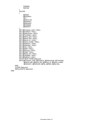 CityState,
ZipCode
)
VALUES
@OrgId,
@EmpNum,
'001',
@Name_full,
@Address1,
@Address2,
@CityState,
@ZipShort
(
)
SET @Employer_code = NULL;
SET @EmpNum = NULL;
SET @StatusCode = NULL;
SET @TermDate = NULL;
SET @Name_last = NULL;
SET @Name_first = NULL;
SET @Name_mi = NULL;
SET @Name_middle = NULL;
SET @Address1 = NULL;
SET @Address2 = NULL;
SET @City = NULL;
SET @State = NULL;
SET @ZipLong = NULL;
SET @OrgId = NULL;
SET @Name_full = NULL;
SET @CityState = NULL;
SET @ZipShort = NULL;
FETCH NEXT FROM datacursor
@Name_last, @Name_first, @Name_mi, @Name_middle,
@Address1, @Address2, @City, @State, @ZipLong;
INTO @Employer_code, @EmpNum, @StatusCode, @TermDate,
END
CLOSE datacursor;
DEALLOCATE datacursor;
END
Procedures Page 33
 
