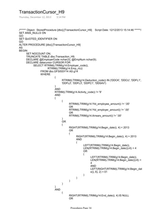 /****** Object: StoredProcedure [dbo].[TransactionCursor_H9] Script Date: 12/12/2013 15:14:46 ******/
SET ANSI_NULLS ON
GO
SET QUOTED_IDENTIFIER ON
GO
ALTER PROCEDURE [dbo].[TransactionCursor_H9]
AS
SET NOCOUNT ON;
TRUNCATE TABLE dbo.Transaction_H9;
DECLARE @EmployerCode nchar(3), @EmpNum nchar(9);
RTRIM(LTRIM(g14.Emp_no))
FROM dbo.GFSISSY14 AS g14
RTRIM(LTRIM(g14.Deduction_code)) IN ('DDCK', 'DDCU', 'DDFL1',
'DDFL2', 'DDFL3', 'DDPC1', 'DDSAV')
(
)
AND
RTRIM(LTRIM(g14.Activity_code)) != '9'
AND
RTRIM(LTRIM(g14.Ytd_employee_amount)) != '.00'
OR
RTRIM(LTRIM(g14.Ytd_employer_amount)) != '.00'
OR
RTRIM(LTRIM(g14.Arrears_amount)) != '.00'
(
)
OR
RIGHT(RTRIM(LTRIM(g14.Begin_date)), 4) < 2013
OR
RIGHT(RTRIM(LTRIM(g14.Begin_date)), 4) = 2013
AND
LEFT(RTRIM(LTRIM(g14.Begin_date)),
LEN(RTRIM(LTRIM(g14.Begin_date)))-6) < 4
OR
LEFT(RTRIM(LTRIM(g14.Begin_date)),
LEN(RTRIM(LTRIM(g14.Begin_date)))-6) =
4
AND
LEFT(RIGHT(RTRIM(LTRIM(g14.Begin_dat
e)), 6), 2) = 01
(
)
(
)
(
)
(
)
(
)
RIGHT(RTRIM(LTRIM(g14.End_date)), 4) IS NULL
OR
RIGHT(RTRIM(LTRIM(g14.End_date)), 4) = 0
(
AND
WHERE
SELECT RTRIM(LTRIM(g14.Employer_code)),
DECLARE datacursor CURSOR FOR
BEGIN
TransactionCursor_H9
Thursday, December 12, 2013 3:14 PM
Procedures Page 34
 