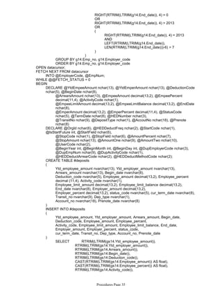 RIGHT(RTRIM(LTRIM(g14.End_date)), 4) = 0
OR
RIGHT(RTRIM(LTRIM(g14.End_date)), 4) > 2013
OR
RIGHT(RTRIM(LTRIM(g14.End_date)), 4) = 2013
AND
LEFT(RTRIM(LTRIM(g14.End_date)),
LEN(RTRIM(LTRIM(g14.End_date)))-6) > 7
(
)
)
GROUP BY g14.Emp_no, g14.Employer_code
ORDER BY g14.Emp_no, g14.Employer_code
OPEN datacursor;
INTO @EmployerCode, @EmpNum;
FETCH NEXT FROM datacursor
WHILE @@FETCH_STATUS = 0
@ArrearsAmount nchar(13), @EmpeeAmount decimal(13,2), @EmpeePercent
decimal(11,4), @ActivityCode nchar(1),
@EmpeeLimitAmount decimal(13,2), @EmpeeLimitBalance decimal(13,2), @EndDate
nchar(8),
@EmperAmount decimal(13,2), @EmperPercent decimal(11,4), @StatusCode
nchar(5), @TermDate nchar(8), @HEDNumber nchar(3),
@TransitNo nchar(9), @DepositType nchar(1), @AccoutNo nchar(18), @Prenote
nchar(8)
DECLARE @YtdEmpeeAmount nchar(13), @YtdEmperAmount nchar(13), @DeductionCode
nchar(5), @BeginDate nchar(8),
@StopCode nchar(1), @StopField nchar(6), @AmountPercent nchar(7),
@StopAmount nchar(13), @AmountOne nchar(9), @AmountTwo nchar(10),
@UserCode nchar(2),
@BeginYear int, @BeginMonth int, @BeginDay int, @DupEmployerCode nchar(3),
@DupEmpNum nchar(9), @DupActivityCode nchar(1),
@HEDDeductArrearCode nchar(2), @HEDDeductMethodCode nchar(2);
DECLARE @OrgId nchar(6), @HEDDeductFreq nchar(2), @StartCode nchar(1),
@IsStartFuture int, @StartField nchar(6),
CREATE TABLE #deposits
Ytd_employee_amount nvarchar(13), Ytd_employer_amount nvarchar(13),
Arrears_amount nvarchar(13), Begin_date nvarchar(8),
Deduction_code nvarchar(5), Employee_amount decimal(13,2), Employee_percent
decimal (11,4), Activity_code nvarchar(1),
Employee_limit_amount decimal(13,2), Employee_limit_balance decimal(13,2),
End_date nvarchar(8), Employer_amount decimal(13,2),
Employer_percent decimal(13,2), status_code nvarchar(5), cur_term_date nvarchar(8),
Transit_no nvarchar(9), Dep_type nvarchar(1),
Account_no nvarchar(18), Prenote_date nvarchar(8)
(
)
INSERT INTO #deposits
Ytd_employee_amount, Ytd_employer_amount, Arrears_amount, Begin_date,
Deduction_code, Employee_amount, Employee_percent,
Activity_code, Employee_limit_amount, Employee_limit_balance, End_date,
Employer_amount, Employer_percent, status_code,
cur_term_date, Transit_no, Dep_type, Account_no, Prenote_date
(
RTRIM(LTRIM(gs14.Ytd_employer_amount)),
RTRIM(LTRIM(gs14.Arrears_amount)),
RTRIM(LTRIM(gs14.Begin_date)),
RTRIM(LTRIM(gs14.Deduction_code)),
CAST(RTRIM(LTRIM(gs14.Employee_amount)) AS float),
CAST(RTRIM(LTRIM(gs14.Employee_percent)) AS float),
RTRIM(LTRIM(gs14.Activity_code)),
CAST(RTRIM(LTRIM(gs14.Employee_limit_amount)) AS float),
SELECT RTRIM(LTRIM(gs14.Ytd_employee_amount)),
)
BEGIN
Procedures Page 35
 