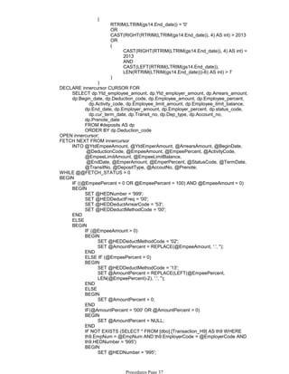 RTRIM(LTRIM(gs14.End_date)) = '0'
OR
CAST(RIGHT(RTRIM(LTRIM(gs14.End_date)), 4) AS int) > 2013
OR
CAST(RIGHT(RTRIM(LTRIM(gs14.End_date)), 4) AS int) =
2013
AND
CAST(LEFT(RTRIM(LTRIM(gs14.End_date)),
LEN(RTRIM(LTRIM(gs14.End_date)))-6) AS int) > 7
(
)
(
)
dp.Activity_code, dp.Employee_limit_amount, dp.Employee_limit_balance,
dp.End_date, dp.Employer_amount, dp.Employer_percent, dp.status_code,
dp.cur_term_date, dp.Transit_no, dp.Dep_type, dp.Account_no,
dp.Prenote_date
FROM #deposits AS dp
ORDER BY dp.Deduction_code
SELECT dp.Ytd_employee_amount, dp.Ytd_employer_amount, dp.Arrears_amount,
dp.Begin_date, dp.Deduction_code, dp.Employee_amount, dp.Employee_percent,
DECLARE innercursor CURSOR FOR
OPEN innercursor;
@DeductionCode, @EmpeeAmount, @EmpeePercent, @ActivityCode,
@EmpeeLimitAmount, @EmpeeLimitBalance,
@EndDate, @EmperAmount, @EmperPercent, @StatusCode, @TermDate,
@TransitNo, @DepositType, @AccoutNo, @Prenote;
INTO @YtdEmpeeAmount, @YtdEmperAmount, @ArrearsAmount, @BeginDate,
FETCH NEXT FROM innercursor
WHILE @@FETCH_STATUS = 0
IF ((@EmpeePercent = 0 OR @EmpeePercent = 100) AND @EmpeeAmount = 0)
SET @HEDNumber = '999';
SET @HEDDeductFreq = '00';
SET @HEDDeductArrearCode = '53';
SET @HEDDeductMethodCode = '00';
BEGIN
END
ELSE
IF (@EmpeeAmount > 0)
SET @HEDDeductMethodCode = '02';
SET @AmountPercent = REPLACE(@EmpeeAmount, '.', '');
BEGIN
END
ELSE IF (@EmpeePercent > 0)
SET @HEDDeductMethodCode = '13';
SET @AmountPercent = REPLACE(LEFT(@EmpeePercent,
LEN(@EmpeePercent)-2), '.', '');
BEGIN
END
ELSE
SET @AmountPercent = 0;
BEGIN
END
IF(@AmountPercent = '000' OR @AmountPercent = 0)
SET @AmountPercent = NULL;
BEGIN
END
IF NOT EXISTS (SELECT * FROM [dbo].[Transaction_H9] AS th9 WHERE
th9.EmpNum = @EmpNum AND th9.EmployerCode = @EmployerCode AND
th9.HEDNumber = '995')
SET @HEDNumber = '995';
SET @HEDDeductFreq = '01';
BEGIN
BEGIN
BEGIN
Procedures Page 37
 