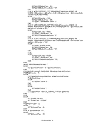 SET @HEDDeductFreq = '01';
SET @HEDDeductArrearCode = '00';
END
ELSE IF NOT EXISTS (SELECT * FROM [dbo].[Transaction_H9] AS th9
WHERE th9.EmpNum = @EmpNum AND th9.EmployerCode = @EmployerCode
AND th9.HEDNumber = '996')
SET @HEDNumber = '996';
SET @HEDDeductFreq = '02';
SET @HEDDeductArrearCode = '01';
BEGIN
END
ELSE IF NOT EXISTS (SELECT * FROM [dbo].[Transaction_H9] AS th9
WHERE th9.EmpNum = @EmpNum AND th9.EmployerCode = @EmployerCode
AND th9.HEDNumber = '997')
SET @HEDNumber = '997';
SET @HEDDeductFreq = '03';
SET @HEDDeductArrearCode = '02';
BEGIN
END
ELSE IF NOT EXISTS (SELECT * FROM [dbo].[Transaction_H9] AS th9
WHERE th9.EmpNum = @EmpNum AND th9.EmployerCode = @EmployerCode
AND th9.HEDNumber = '998')
SET @HEDNumber = '998';
SET @HEDDeductFreq = '04';
SET @HEDDeductArrearCode = '03';
BEGIN
END
ELSE
SET @HEDNumber = 'ER2';
SET @HEDDeductFreq = 'ER';
SET @HEDDeductArrearCode = 'ER';
BEGIN
END
END
WHILE (LEN(@AmountPercent)< 7)
SET @AmountPercent = '0' + @AmountPercent;
BEGIN
END
EXEC @OrgId = dbo.ufn_GetOrgId02 @EmployerCode, @EmpNum;
IF(LEN(@Prenote) > 1)
EXEC @IsStartFuture = [dbo].[ufn_IsDateFuture] @Prenote;
IF(@IsStartFuture = 1)
SET @StartCode = 'S';
BEGIN
END
ELSE
SET @StartCode = '1';
BEGIN
END
EXEC @StartField = dbo.ufn_GetDate_YYMMDD @Prenote
BEGIN
END
ELSE
SET @StartCode = '0';
SET @StartField = '000000';
BEGIN
END
IF (@DepositType = 'C')
SET @DepositType = '2';
BEGIN
END
ELSE IF (@DepositType = 'S')
SET @DepositType = '3';
BEGIN
END
Procedures Page 38
 