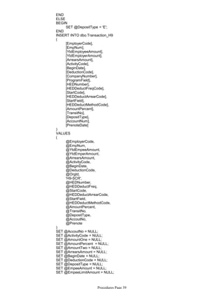 END
ELSE
SET @DepositType = 'E';
BEGIN
END
INSERT INTO dbo.Transaction_H9
[EmployerCode],
[EmpNum],
[YtdEmployeeAmount],
[YtdEmployerAmount],
[ArrearsAmount],
[ActivityCode],
[BeginDate],
[DeductionCode],
[CompanyNumber],
[ProgramField],
[HEDNumber],
[HEDDeductFreqCode],
[StartCode],
[HEDDeductArrearCode],
[StartField],
[HEDDeductMethodCode],
[AmountPercent],
[TransitNo],
[DepositType],
[AccountNum],
[PrenoteDate]
(
)
VALUES
@EmployerCode,
@EmpNum,
@YtdEmpeeAmount,
@YtdEmperAmount,
@ArrearsAmount,
@ActivityCode,
@BeginDate,
@DeductionCode,
@OrgId,
'H9-SCR',
@HEDNumber,
@HEDDeductFreq,
@StartCode,
@HEDDeductArrearCode,
@StartField,
@HEDDeductMethodCode,
@AmountPercent,
@TransitNo,
@DepositType,
@AccoutNo,
@Prenote
(
)
SET @AccoutNo = NULL;
SET @ActivityCode = NULL;
SET @AmountOne = NULL;
SET @AmountPercent = NULL;
SET @AmountTwo = NULL;
SET @ArrearsAmount = NULL;
SET @BeginDate = NULL;
SET @DeductionCode = NULL;
SET @DepositType = NULL;
SET @EmpeeAmount = NULL;
SET @EmpeeLimitAmount = NULL;
SET @EmpeeLimitBalance = NULL;
Procedures Page 39
 