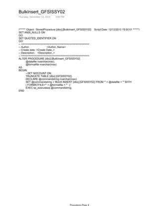 /****** Object: StoredProcedure [dbo].[BulkInsert_GFSISSY02] Script Date: 12/12/2013 15:00:51 ******/
SET ANSI_NULLS ON
GO
SET QUOTED_IDENTIFIER ON
GO
-- =============================================
-- Author: <Author,,Name>
-- Create date: <Create Date,,>
-- Description: <Description,,>
-- =============================================
@datafile nvarchar(max),
@formatfile nvarchar(max)
ALTER PROCEDURE [dbo].[BulkInsert_GFSISSY02]
AS
--SET NOCOUNT ON;
TRUNCATE TABLE [dbo].[GFSISSY02];
DECLARE @commandstring nvarchar(max);
SET @commandstring = 'BULK INSERT [dbo].[GFSISSY02] FROM ''' + @datafile + ''' WITH
( FORMATFILE=''' + @formatfile + ''' );'
EXEC sp_executesql @commandstring;
BEGIN
END
BulkInsert_GFSISSY02
Thursday, December 12, 2013 3:00 PM
Procedures Page 4
 