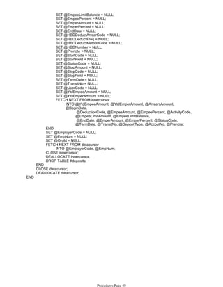 SET @EmpeeLimitBalance = NULL;
SET @EmpeePercent = NULL;
SET @EmperAmount = NULL;
SET @EmperPercent = NULL;
SET @EndDate = NULL;
SET @HEDDeductArrearCode = NULL;
SET @HEDDeductFreq = NULL;
SET @HEDDeductMethodCode = NULL;
SET @HEDNumber = NULL;
SET @Prenote = NULL;
SET @StartCode = NULL;
SET @StartField = NULL;
SET @StatusCode = NULL;
SET @StopAmount = NULL;
SET @StopCode = NULL;
SET @StopField = NULL;
SET @TermDate = NULL;
SET @TransitNo = NULL;
SET @UserCode = NULL;
SET @YtdEmpeeAmount = NULL;
SET @YtdEmperAmount = NULL;
@DeductionCode, @EmpeeAmount, @EmpeePercent, @ActivityCode,
@EmpeeLimitAmount, @EmpeeLimitBalance,
@EndDate, @EmperAmount, @EmperPercent, @StatusCode,
@TermDate, @TransitNo, @DepositType, @AccoutNo, @Prenote;
INTO @YtdEmpeeAmount, @YtdEmperAmount, @ArrearsAmount,
@BeginDate,
FETCH NEXT FROM innercursor
END
SET @EmployerCode = NULL;
SET @EmpNum = NULL;
SET @OrgId = NULL;
INTO @EmployerCode, @EmpNum;
FETCH NEXT FROM datacursor
CLOSE innercursor;
DEALLOCATE innercursor;
DROP TABLE #deposits;
END
CLOSE datacursor;
DEALLOCATE datacursor;
END
Procedures Page 40
 
