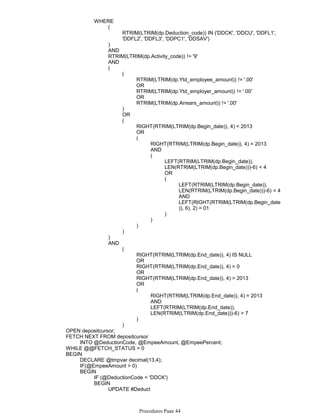 RTRIM(LTRIM(dp.Deduction_code)) IN ('DDCK', 'DDCU', 'DDFL1',
'DDFL2', 'DDFL3', 'DDPC1', 'DDSAV')
(
)
AND
RTRIM(LTRIM(dp.Activity_code)) != '9'
AND
RTRIM(LTRIM(dp.Ytd_employee_amount)) != '.00'
OR
RTRIM(LTRIM(dp.Ytd_employer_amount)) != '.00'
OR
RTRIM(LTRIM(dp.Arrears_amount)) != '.00'
(
)
OR
RIGHT(RTRIM(LTRIM(dp.Begin_date)), 4) < 2013
OR
RIGHT(RTRIM(LTRIM(dp.Begin_date)), 4) = 2013
AND
LEFT(RTRIM(LTRIM(dp.Begin_date)),
LEN(RTRIM(LTRIM(dp.Begin_date)))-6) < 4
OR
LEFT(RTRIM(LTRIM(dp.Begin_date)),
LEN(RTRIM(LTRIM(dp.Begin_date)))-6) = 4
AND
LEFT(RIGHT(RTRIM(LTRIM(dp.Begin_date
)), 6), 2) = 01
(
)
(
)
(
)
(
)
(
)
RIGHT(RTRIM(LTRIM(dp.End_date)), 4) IS NULL
OR
RIGHT(RTRIM(LTRIM(dp.End_date)), 4) = 0
OR
RIGHT(RTRIM(LTRIM(dp.End_date)), 4) > 2013
OR
RIGHT(RTRIM(LTRIM(dp.End_date)), 4) = 2013
AND
LEFT(RTRIM(LTRIM(dp.End_date)),
LEN(RTRIM(LTRIM(dp.End_date)))-6) > 7
(
)
(
)
AND
WHERE
OPEN depositcursor;
INTO @DeductionCode, @EmpeeAmount, @EmpeePercent;
FETCH NEXT FROM depositcursor
WHILE @@FETCH_STATUS = 0
DECLARE @tmpvar decimal(13,4);
IF(@EmpeeAmount > 0)
IF (@DeductionCode = 'DDCK')
SET DDCKAmt = @EmpeeAmount
UPDATE #Deduct
BEGIN
BEGIN
BEGIN
Procedures Page 44
 