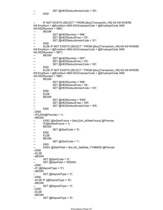 -- SET @HEDDeductArrearCode = '00';
-- END
-- IF NOT EXISTS (SELECT * FROM [dbo].[Transaction_H9] AS th9 WHERE
th9.EmpNum = @EmpNum AND th9.EmployerCode = @EmployerCode AND
th9.HEDNumber = '996')
-- BEGIN
-- SET @HEDNumber = '996';
-- SET @HEDDeductFreq = '02';
-- SET @HEDDeductArrearCode = '01';
-- END
-- ELSE IF NOT EXISTS (SELECT * FROM [dbo].[Transaction_H9] AS th9 WHERE
th9.EmpNum = @EmpNum AND th9.EmployerCode = @EmployerCode AND
th9.HEDNumber = '997')
-- BEGIN
-- SET @HEDNumber = '997';
-- SET @HEDDeductFreq = '03';
-- SET @HEDDeductArrearCode = '02';
-- END
-- ELSE IF NOT EXISTS (SELECT * FROM [dbo].[Transaction_H9] AS th9 WHERE
th9.EmpNum = @EmpNum AND th9.EmployerCode = @EmployerCode AND
th9.HEDNumber = '998')
-- BEGIN
-- SET @HEDNumber = '998';
-- SET @HEDDeductFreq = '04';
-- SET @HEDDeductArrearCode = '03';
-- END
-- ELSE
-- BEGIN
-- SET @HEDNumber = 'ER2';
-- SET @HEDDeductFreq = 'ER';
-- SET @HEDDeductArrearCode = 'ER';
-- END
--END
--IF(LEN(@Prenote) > 1)
--BEGIN
-- EXEC @IsStartFuture = [dbo].[ufn_IsDateFuture] @Prenote;
-- IF(@IsStartFuture = 1)
-- BEGIN
-- SET @StartCode = 'S';
-- END
-- ELSE
-- BEGIN
-- SET @StartCode = '1';
-- END
-- EXEC @StartField = dbo.ufn_GetDate_YYMMDD @Prenote
--END
--ELSE
--BEGIN
-- SET @StartCode = '0';
-- SET @StartField = '000000';
--END
--IF (@DepositType = 'C')
--BEGIN
-- SET @DepositType = '2';
--END
--ELSE IF (@DepositType = 'S')
--BEGIN
-- SET @DepositType = '3';
--END
--ELSE
--BEGIN
-- SET @DepositType = 'E';
--END
Procedures Page 47
 