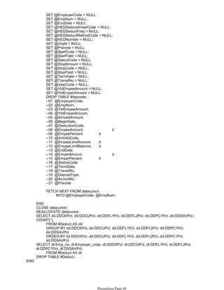 SET @EmployerCode = NULL;
SET @EmpNum = NULL;
SET @EndDate = NULL;
SET @HEDDeductArrearCode = NULL;
SET @HEDDeductFreq = NULL;
SET @HEDDeductMethodCode = NULL;
SET @HEDNumber = NULL;
SET @OrgId = NULL;
SET @Prenote = NULL;
SET @StartCode = NULL;
SET @StartField = NULL;
SET @StatusCode = NULL;
SET @StopAmount = NULL;
SET @StopCode = NULL;
SET @StopField = NULL;
SET @TermDate = NULL;
SET @TransitNo = NULL;
SET @UserCode = NULL;
SET @YtdEmpeeAmount = NULL;
SET @YtdEmperAmount = NULL;
DROP TABLE #deposits;
--01 @EmployerCode,
--02 @EmpNum,
--03 @YtdEmpeeAmount,
--04 @YtdEmperAmount,
--05 @ArrearsAmount,
--06 @BeginDate,
--07 @DeductionCode,
--08 @EmpeeAmount, d
--09 @EmpeePercent, d
--10 @ActivityCode,
--11 @EmpeeLimitAmount, d
--12 @EmpeeLimitBalance, d
--13 @EndDate,
--14 @EmperAmount, d
--15 @EmperPercent, d
--16 @StatusCode,
--17 @TermDate,
--18 @TransitNo,
--19 @DepositType,
--20 @AccoutNo,
--21 @Prenote
INTO @EmployerCode, @EmpNum;
FETCH NEXT FROM datacursor
END
CLOSE datacursor;
DEALLOCATE datacursor;
FROM #Deduct AS dd
GROUP BY dd.DDCKPct, dd.DDCUPct, dd.DDFL1Pct, dd.DDFL2Pct, dd.DDPC1Pct,
dd.DDSAVPct
ORDER BY dd.DDCKPct, dd.DDCUPct, dd.DDFL1Pct, dd.DDFL2Pct, dd.DDPC1Pct,
dd.DDSAVPct
SELECT dd.DDCKPct, dd.DDCUPct, dd.DDFL1Pct, dd.DDFL2Pct, dd.DDPC1Pct, dd.DDSAVPct,
COUNT(*)
FROM #Deduct AS dt;
SELECT dt.Emp_no, dt.Employer_code, dt.DDCKPct, dt.DDCUPct, dt.DDFL1Pct, dt.DDFL2Pct,
dt.DDPC1Pct, dt.DDSAVPct
DROP TABLE #Deduct;
END
Procedures Page 49
 