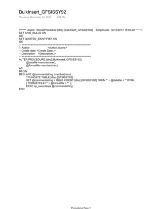 /****** Object: StoredProcedure [dbo].[BulkInsert_GFSISSY92] Script Date: 12/12/2013 15:02:28 ******/
SET ANSI_NULLS ON
GO
SET QUOTED_IDENTIFIER ON
GO
-- =============================================
-- Author: <Author,,Name>
-- Create date: <Create Date,,>
-- Description: <Description,,>
-- =============================================
@datafile nvarchar(max),
@formatfile nvarchar(max)
ALTER PROCEDURE [dbo].[BulkInsert_GFSISSY92]
AS
BEGIN
TRUNCATE TABLE [dbo].[GFSISSY92];
SET @commandstring = 'BULK INSERT [dbo].[GFSISSY92] FROM ''' + @datafile + ''' WITH
( FORMATFILE=''' + @formatfile + ''' );'
EXEC sp_executesql @commandstring;
DECLARE @commandstring nvarchar(max);
END
BulkInsert_GFSISSY92
Thursday, December 12, 2013 3:01 PM
Procedures Page 5
 