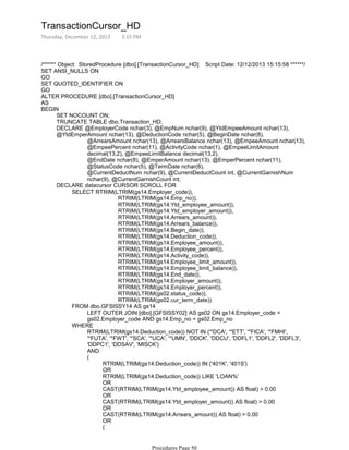 /****** Object: StoredProcedure [dbo].[TransactionCursor_HD] Script Date: 12/12/2013 15:15:58 ******/
SET ANSI_NULLS ON
GO
SET QUOTED_IDENTIFIER ON
GO
ALTER PROCEDURE [dbo].[TransactionCursor_HD]
AS
SET NOCOUNT ON;
TRUNCATE TABLE dbo.Transaction_HD;
@ArrearsAmount nchar(13), @ArrearsBalance nchar(13), @EmpeeAmount nchar(13),
@EmpeePercent nchar(11), @ActivityCode nchar(1), @EmpeeLimitAmount
decimal(13,2), @EmpeeLimitBalance decimal(13,2),
@EndDate nchar(8), @EmperAmount nchar(13), @EmperPercent nchar(11),
@StatusCode nchar(5), @TermDate nchar(8),
@CurrentDeductNum nchar(9), @CurrentDeductCount int, @CurrentGarnishNum
nchar(9), @CurrentGarnishCount int;
DECLARE @EmployerCode nchar(3), @EmpNum nchar(9), @YtdEmpeeAmount nchar(13),
@YtdEmperAmount nchar(13), @DeductionCode nchar(5), @BeginDate nchar(8),
RTRIM(LTRIM(gs14.Emp_no)),
RTRIM(LTRIM(gs14.Ytd_employee_amount)),
RTRIM(LTRIM(gs14.Ytd_employer_amount)),
RTRIM(LTRIM(gs14.Arrears_amount)),
RTRIM(LTRIM(gs14.Arrears_balance)),
RTRIM(LTRIM(gs14.Begin_date)),
RTRIM(LTRIM(gs14.Deduction_code)),
RTRIM(LTRIM(gs14.Employee_amount)),
RTRIM(LTRIM(gs14.Employee_percent)),
RTRIM(LTRIM(gs14.Activity_code)),
RTRIM(LTRIM(gs14.Employee_limit_amount)),
RTRIM(LTRIM(gs14.Employee_limit_balance)),
RTRIM(LTRIM(gs14.End_date)),
RTRIM(LTRIM(gs14.Employer_amount)),
RTRIM(LTRIM(gs14.Employer_percent)),
RTRIM(LTRIM(gs02.status_code)),
RTRIM(LTRIM(gs02.cur_term_date))
SELECT RTRIM(LTRIM(gs14.Employer_code)),
LEFT OUTER JOIN [dbo].[GFSISSY02] AS gs02 ON gs14.Employer_code =
gs02.Employer_code AND gs14.Emp_no = gs02.Emp_no
FROM dbo.GFSISSY14 AS gs14
RTRIM(LTRIM(gs14.Deduction_code)) NOT IN ('*DCA', '*ETT', '*FICA', '*FMHI',
'*FUTA', '*FWT', '*SCA', '*UCA', '*UMN', 'DDCK', 'DDCU', 'DDFL1', 'DDFL2', 'DDFL3',
'DDPC1', 'DDSAV', 'MISCK')
AND
RTRIM(LTRIM(gs14.Deduction_code)) IN ('401K', '401S')
OR
RTRIM(LTRIM(gs14.Deduction_code)) LIKE 'LOAN%'
OR
CAST(RTRIM(LTRIM(gs14.Ytd_employee_amount)) AS float) > 0.00
OR
CAST(RTRIM(LTRIM(gs14.Ytd_employer_amount)) AS float) > 0.00
OR
CAST(RTRIM(LTRIM(gs14.Arrears_amount)) AS float) > 0.00
OR
CAST(RIGHT(RTRIM(LTRIM(gs14.Begin_date)), 4) AS int) > 2013 --Year
(
(
WHERE
DECLARE datacursor CURSOR SCROLL FOR
BEGIN
TransactionCursor_HD
Thursday, December 12, 2013 3:15 PM
Procedures Page 50
 