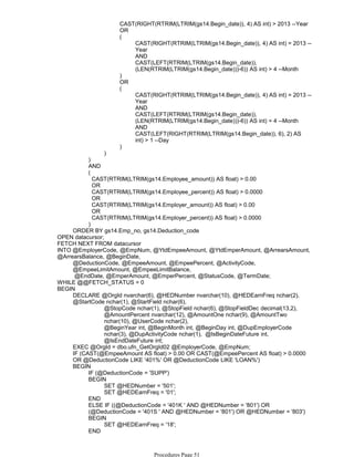 CAST(RIGHT(RTRIM(LTRIM(gs14.Begin_date)), 4) AS int) > 2013 --Year
OR
CAST(RIGHT(RTRIM(LTRIM(gs14.Begin_date)), 4) AS int) = 2013 --
Year
AND
CAST(LEFT(RTRIM(LTRIM(gs14.Begin_date)),
(LEN(RTRIM(LTRIM(gs14.Begin_date)))-6)) AS int) > 4 --Month
(
)
OR
CAST(RIGHT(RTRIM(LTRIM(gs14.Begin_date)), 4) AS int) = 2013 --
Year
AND
CAST(LEFT(RTRIM(LTRIM(gs14.Begin_date)),
(LEN(RTRIM(LTRIM(gs14.Begin_date)))-6)) AS int) = 4 --Month
AND
CAST(LEFT(RIGHT(RTRIM(LTRIM(gs14.Begin_date)), 6), 2) AS
int) > 1 --Day
(
)
)
)
AND
(
CAST(RTRIM(LTRIM(gs14.Employee_amount)) AS float) > 0.00
OR
CAST(RTRIM(LTRIM(gs14.Employee_percent)) AS float) > 0.0000
OR
CAST(RTRIM(LTRIM(gs14.Employer_amount)) AS float) > 0.00
OR
CAST(RTRIM(LTRIM(gs14.Employer_percent)) AS float) > 0.0000
)
ORDER BY gs14.Emp_no, gs14.Deduction_code
OPEN datacursor;
FETCH NEXT FROM datacursor
@DeductionCode, @EmpeeAmount, @EmpeePercent, @ActivityCode,
@EmpeeLimitAmount, @EmpeeLimitBalance,
@EndDate, @EmperAmount, @EmperPercent, @StatusCode, @TermDate;
INTO @EmployerCode, @EmpNum, @YtdEmpeeAmount, @YtdEmperAmount, @ArrearsAmount,
@ArrearsBalance, @BeginDate,
WHILE @@FETCH_STATUS = 0
@StopCode nchar(1), @StopField nchar(6), @StopFieldDec decimal(13,2),
@AmountPercent nvarchar(12), @AmountOne nchar(9), @AmountTwo
nchar(10), @UserCode nchar(2),
@BeginYear int, @BeginMonth int, @BeginDay int, @DupEmployerCode
nchar(3), @DupActivityCode nchar(1), @IsBeginDateFuture int,
@IsEndDateFuture int;
DECLARE @OrgId nvarchar(6), @HEDNumber nvarchar(10), @HEDEarnFreq nchar(2),
@StartCode nchar(1), @StartField nchar(6),
EXEC @OrgId = dbo.ufn_GetOrgId02 @EmployerCode, @EmpNum;
IF (CAST(@EmpeeAmount AS float) > 0.00 OR CAST(@EmpeePercent AS float) > 0.0000
OR @DeductionCode LIKE '401%' OR @DeductionCode LIKE 'LOAN%')
IF (@DeductionCode = 'SUPP')
SET @HEDNumber = '501';
SET @HEDEarnFreq = '01';
BEGIN
END
ELSE IF ((@DeductionCode = '401K ' AND @HEDNumber = '801') OR
(@DeductionCode = '401S ' AND @HEDNumber = '801') OR @HEDNumber = '803')
SET @HEDEarnFreq = '18';
BEGIN
END
ELSE IF (@DeductionCode LIKE 'LOAN%')
BEGIN
BEGIN
Procedures Page 51
 