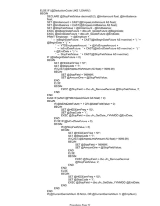 ELSE IF (@DeductionCode LIKE 'LOAN%')
DECLARE @StopFieldValue decimal(9,2), @limitamount float, @limitbalance
float;
SET @limitamount = CAST(@EmpeeLimitAmount AS float);
SET @limitbalance = CAST(@EmpeeLimitBalance AS float);
SET @StopFieldValue = @limitamount - @limitbalance;
EXEC @IsBeginDateFuture = dbo.ufn_IsDateFuture @BeginDate;
EXEC @IsEndDateFuture = dbo.ufn_IsDateFuture @EndDate;
PRINT 'Employee: ' + @EmpNum +
' -- YTDEmployeeAmount: ' + @YtdEmpeeAmount +
' -- IsEndDateFuture: ' + CAST(@IsEndDateFuture AS nvarchar) + ' ( '
+ @EndDate + ' ) ' +
' -- StopFieldValue: ' + CAST(@StopFieldValue AS nvarchar);
' -- IsBeginDateFuture: ' + CAST(@IsBeginDateFuture AS nvarchar) + ' ( ' +
@BeginDate + ' ) ' +
IF (@IsBeginDateFuture = 0)
SET @HEDEarnFreq = '01';
SET @StopCode = '7';
IF(CAST(@EmpeeLimitAmount AS float) > 9999.99)
SET @StopField = '999999';
SET @AmountOne = @StopFieldValue;
BEGIN
END
ELSE
EXEC @StopField = dbo.ufn_RemoveDecimal @StopFieldValue, 2;
BEGIN
END
BEGIN
END
ELSE IF(CAST(@YtdEmpeeAmount AS float) > 0)
IF(@IsEndDateFuture = 1 OR @StopFieldValue = 0)
SET @HEDEarnFreq = '00';
SET @StopCode = '1';
EXEC @StopField = dbo.ufn_GetDate_YYMMDD @EndDate;
BEGIN
END
ELSE IF(@IsEndDateFuture = 0)
IF(@StopFieldValue > 0)
SET @HEDEarnFreq = '01';
SET @StopCode = '7';
IF(CAST(@EmpeeLimitAmount AS float) > 9999.99)
SET @StopField = '999999';
SET @AmountOne = @StopFieldValue;
BEGIN
END
ELSE
EXEC @StopField = dbo.ufn_RemoveDecimal
@StopFieldValue, 2;
BEGIN
END
BEGIN
END
ELSE
SET @HEDEarnFreq = '00';
SET @StopCode = '1';
EXEC @StopField = dbo.ufn_GetDate_YYMMDD @EndDate;
BEGIN
END
BEGIN
END
BEGIN
END
IF(@CurrentGarnishNum IS NULL OR @CurrentGarnishNum != @EmpNum)
BEGIN
BEGIN
Procedures Page 52
 