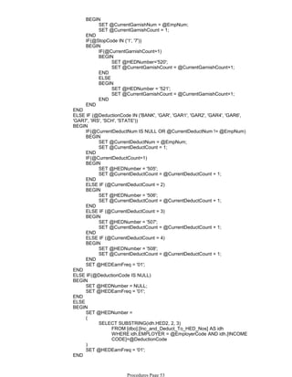 SET @CurrentGarnishNum = @EmpNum;
SET @CurrentGarnishCount = 1;
BEGIN
END
IF(@StopCode IN ('1', '7'))
IF(@CurrentGarnishCount=1)
SET @HEDNumber='520';
SET @CurrentGarnishCount = @CurrentGarnishCount+1;
BEGIN
END
ELSE
SET @HEDNumber = '521';
SET @CurrentGarnishCount = @CurrentGarnishCount+1;
BEGIN
END
BEGIN
END
END
ELSE IF (@DeductionCode IN ('BANK', 'GAR', 'GAR1', 'GAR2', 'GAR4', 'GAR6',
'GAR7', 'IRS', 'SCH', 'STATE'))
IF(@CurrentDeductNum IS NULL OR @CurrentDeductNum != @EmpNum)
SET @CurrentDeductNum = @EmpNum;
SET @CurrentDeductCount = 1;
BEGIN
END
IF(@CurrentDeductCount=1)
SET @HEDNumber = '505';
SET @CurrentDeductCount = @CurrentDeductCount + 1;
BEGIN
END
ELSE IF (@CurrentDeductCount = 2)
SET @HEDNumber = '506';
SET @CurrentDeductCount = @CurrentDeductCount + 1;
BEGIN
END
ELSE IF (@CurrentDeductCount = 3)
SET @HEDNumber = '507';
SET @CurrentDeductCount = @CurrentDeductCount + 1;
BEGIN
END
ELSE IF (@CurrentDeductCount = 4)
SET @HEDNumber = '508';
SET @CurrentDeductCount = @CurrentDeductCount + 1;
BEGIN
END
SET @HEDEarnFreq = '01';
BEGIN
END
ELSE IF(@DeductionCode IS NULL)
SET @HEDNumber = NULL;
SET @HEDEarnFreq = '01';
BEGIN
END
ELSE
SET @HEDNumber =
FROM [dbo].[Inc_and_Deduct_To_HED_Nos] AS idh
WHERE idh.EMPLOYER = @EmployerCode AND idh.[INCOME
CODE]=@DeductionCode
SELECT SUBSTRING(idh.HED2, 2, 3)
(
)
SET @HEDEarnFreq = '01';
BEGIN
END
END
Procedures Page 53
 
