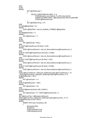 END
ELSE
SET @HEDNumber =
FROM [dbo].[Inc_and_Deduct_To_HED_Nos] AS idh
WHERE idh.EMPLOYER = @EmployerCode AND idh.[INCOME
CODE]=@DeductionCode
SELECT SUBSTRING(idh.HED2, 2, 3)
(
)
SET @HEDEarnFreq = '01';
BEGIN
END
IF (LEN(@BeginDate) > 6)
EXEC @StartField = dbo.ufn_GetDate_YYMMDD @BeginDate;
BEGIN
END
IF(LEN(@StartField) > 1)
SET @StartCode = '1';
BEGIN
END
ELSE
SET @StartCode = NULL;
BEGIN
END
IF (CAST(@EmpeeAmount AS float) > 0.00)
EXEC @AmountPercent = dbo.ufn_RemoveDecimal @EmpeeAmount, 2;
BEGIN
END
ELSE IF (CAST(@EmpeePercent AS float) > 0.0000)
EXEC @AmountPercent = dbo.ufn_RemoveDecimal @EmpeePercent, 2;
BEGIN
END
ELSE IF (CAST(@EmperAmount AS float) > 0.00)
EXEC @AmountPercent = dbo.ufn_RemoveDecimal @EmperAmount, 2;
BEGIN
END
ELSE IF (CAST(@EmperPercent AS float) > 0.0000)
EXEC @AmountPercent = dbo.ufn_RemoveDecimal @EmperPercent, 2;
BEGIN
END
EXEC @AmountPercent = [dbo].[ufn_SetStringLength] @AmountPercent, 7, '0';
--EXEC @AmountOne = [dbo].[ufn_SetStringLength] @AmountOne, 9, '0';
IF(@HEDNumber = '801')
SET @UserCode = 'L1';
BEGIN
END
ELSE IF(@HEDNumber = '805')
SET @UserCode = 'L4';
BEGIN
END
ELSE IF(@DeductionCode LIKE 'LOAN%')
SET @UserCode = '0' + RIGHT(@DeductionCode, 1);
BEGIN
END
SET @AmountTwo = @EmpeeLimitAmount;
EXEC @AmountTwo = [dbo].[ufn_SetStringLength] @AmountTwo, 10, '0';
IF(@HEDNumber IS NOT NULL)
INSERT INTO dbo.Transaction_HD
[EmployerCode],
[EmpNum],
[YtdEmployeeAmount],
[YtdEmployerAmount],
[ArrearsAmount],
(
BEGIN
Procedures Page 54
 