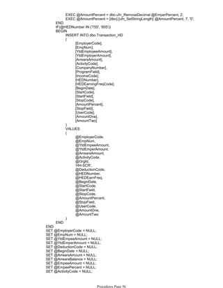 EXEC @AmountPercent = dbo.ufn_RemoveDecimal @EmperPercent, 2;
EXEC @AmountPercent = [dbo].[ufn_SetStringLength] @AmountPercent, 7, '0';
END
IF(@HEDNumber IN ('755', '805'))
INSERT INTO dbo.Transaction_HD
[EmployerCode],
[EmpNum],
[YtdEmployeeAmount],
[YtdEmployerAmount],
[ArrearsAmount],
[ActivityCode],
[CompanyNumber],
[ProgramField],
[IncomeCode],
[HEDNumber],
[HEDEarningFreqCode],
[BeginDate],
[StartCode],
[StartField],
[StopCode],
[AmountPercent],
[StopField],
[UserCode],
[AmountOne],
[AmountTwo]
(
)
VALUES
@EmployerCode,
@EmpNum,
@YtdEmpeeAmount,
@YtdEmperAmount,
@ArrearsAmount,
@ActivityCode,
@OrgId,
'HH-SCR',
@DeductionCode,
@HEDNumber,
@HEDEarnFreq,
@BeginDate,
@StartCode,
@StartField,
@StopCode,
@AmountPercent,
@StopField,
@UserCode,
@AmountOne,
@AmountTwo
(
)
BEGIN
END
END
SET @EmployerCode = NULL;
SET @EmpNum = NULL;
SET @YtdEmpeeAmount = NULL;
SET @YtdEmperAmount = NULL;
SET @DeductionCode = NULL;
SET @BeginDate = NULL;
SET @ArrearsAmount = NULL;
SET @ArrearsBalance = NULL;
SET @EmpeeAmount = NULL;
SET @EmpeePercent = NULL;
SET @ActivityCode = NULL;
SET @EmpeeLimitAmount = NULL;
Procedures Page 56
 