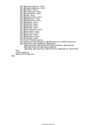 SET @EmpeeLimitAmount = NULL;
SET @EmpeeLimitBalance = NULL;
SET @EndDate = NULL;
SET @EmperAmount = NULL;
SET @EmperPercent = NULL;
SET @OrgId = NULL;
SET @DeductionCode = NULL;
SET @HEDNumber = NULL;
SET @HEDEarnFreq = NULL;
SET @StartCode = NULL;
SET @StartField = NULL;
SET @StopCode = NULL;
SET @StopField = NULL;
SET @AmountPercent = NULL;
SET @AmountOne = NULL;
SET @AmountTwo = NULL;
SET @UserCode = NULL;
SET @StatusCode = NULL;
SET @TermDate = NULL;
FETCH NEXT FROM datacursor
@DeductionCode, @EmpeeAmount, @EmpeePercent, @ActivityCode,
@EmpeeLimitAmount, @EmpeeLimitBalance,
@EndDate, @EmperAmount, @EmperPercent, @StatusCode, @TermDate;
INTO @EmployerCode, @EmpNum, @YtdEmpeeAmount, @YtdEmperAmount,
@ArrearsAmount, @ArrearsBalance, @BeginDate,
END
CLOSE datacursor;
DEALLOCATE datacursor;
END
Procedures Page 57
 