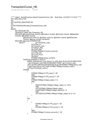 /****** Object: StoredProcedure [dbo].[TransactionCursor_HE] Script Date: 12/12/2013 15:16:25 ******/
SET ANSI_NULLS ON
GO
SET QUOTED_IDENTIFIER ON
GO
ALTER PROCEDURE [dbo].[TransactionCursor_HE]
AS
SET NOCOUNT ON;
TRUNCATE TABLE dbo.Transaction_HE;
@IncAmount nchar(13), @YtdPay nchar(13), @YtdHrs nchar(9), @HEDNumber
nchar(4), @group_number nvarchar(5);
DECLARE @EmployerCode nchar(3), @EmpNum nchar(9), @IncCode nchar(5), @BeginDate
nchar(8), @EndDate nchar(8),
gs13.Emp_no,
gs13.Income_code,
gs13.Begin_date,
gs13.End_date,
RTRIM(LTRIM(gs13.Income_amount)),
gs13.YTD_pay,
gs13.YTD_hours,
idh.HED2,
RTRIM(LTRIM(gb.Group_number))
INNER JOIN [dbo].[Inc_and_Deduct_To_HED_Nos] AS idh ON idh.EMPLOYER
= gs13.Employer_code AND idh.[INCOME CODE] = gs13.Income_code
LEFT OUTER JOIN [dbo].[GFSISSY56] AS gb ON RTRIM(LTRIM(gb.[Emp_no]))
= RIGHT(gs13.[Emp_no],7) AND RTRIM(LTRIM(gb.Employer_code)) =
LEFT(gs13.Employer_code,2)
FROM dbo.GFSISSY13 AS gs13
RTRIM(LTRIM(gs13.YTD_pay)) != '.00'
AND
RTRIM(LTRIM(gs13.YTD_hours)) != '.00'
AND
RTRIM(LTRIM(gs13.Begin_date)) != '0'
AND
RIGHT(RTRIM(LTRIM(gs13.Begin_date)), 4) > 2012
AND
LEFT(RTRIM(LTRIM(gs13.Begin_date)),
LEN(RTRIM(LTRIM(gs13.Begin_date)))-6) > 4
AND
LEFT(RIGHT(RTRIM(LTRIM(gs13.Begin_date)), 6), 2) > 01
(
)
(
)
OR
RTRIM(LTRIM(gs13.YTD_pay)) != '.00'
OR
RTRIM(LTRIM(gs13.YTD_hours)) != '.00'
(
)
AND
RTRIM(LTRIM(gs13.Income_amount)) != '.00'
(
)
WHERE
SELECT gs13.Employer_code,
DECLARE datacursor CURSOR FOR
OPEN datacursor;
BEGIN
TransactionCursor_HE
Thursday, December 12, 2013 3:16 PM
Procedures Page 58
 