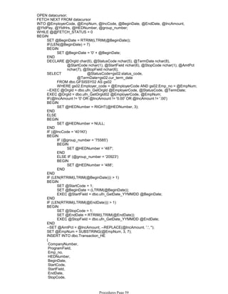 OPEN datacursor;
FETCH NEXT FROM datacursor
INTO @EmployerCode, @EmpNum, @IncCode, @BeginDate, @EndDate, @IncAmount,
@YtdPay, @YtdHrs, @HEDNumber, @group_number;
WHILE @@FETCH_STATUS = 0
SET @BeginDate = RTRIM(LTRIM(@BeginDate));
IF(LEN(@BeginDate) = 7)
SET @BeginDate = '0' + @BeginDate;
BEGIN
END
@StartCode nchar(1), @StartField nchar(6), @StopCode nchar(1), @AmtPct
nchar(7), @StopField nchar(6);
DECLARE @OrgId char(6), @StatusCode nchar(5), @TermDate nchar(8),
@TermDate=gs02.cur_term_date
FROM dbo.GFSISSY02 AS gs02
WHERE gs02.Employer_code = @EmployerCode AND gs02.Emp_no = @EmpNum;
SELECT @StatusCode=gs02.status_code,
--EXEC @OrgId = dbo.ufn_GetOrgId @EmployerCode, @StatusCode, @TermDate;
EXEC @OrgId = dbo.ufn_GetOrgId02 @EmployerCode, @EmpNum;
IF(@IncAmount != '0' OR @IncAmount != '0.00' OR @IncAmount != '.00')
SET @HEDNumber = RIGHT(@HEDNumber, 3);
BEGIN
END
ELSE
SET @HEDNumber = NULL;
BEGIN
END
IF (@IncCode = '401KI')
IF (@group_number = '75585')
SET @HEDNumber = '487';
BEGIN
END
ELSE IF (@group_number = '20923')
SET @HEDNumber = '488';
BEGIN
END
BEGIN
END
IF (LEN(RTRIM(LTRIM(@BeginDate))) > 1)
SET @StartCode = 1;
SET @BeginDate = (LTRIM(@BeginDate));
EXEC @StartField = dbo.ufn_GetDate_YYMMDD @BeginDate;
BEGIN
END
IF (LEN(RTRIM(LTRIM(@EndDate))) > 1)
SET @StopCode = 1;
SET @EndDate = RTRIM(LTRIM(@EndDate));
EXEC @StopField = dbo.ufn_GetDate_YYMMDD @EndDate;
BEGIN
END
--SET @AmtPct = @IncAmount; --REPLACE(@IncAmount, '.', '');
SET @EmpNum = SUBSTRING(@EmpNum, 3, 7);
INSERT INTO dbo.Transaction_HE
(
CompanyNumber,
ProgramField,
Emp_no,
HEDNumber,
BeginDate,
StartCode,
StartField,
EndDate,
StopCode,
AmountPercent,
BEGIN
Procedures Page 59
 