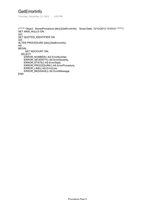 /****** Object: StoredProcedure [dbo].[GetErrorInfo] Script Date: 12/12/2013 15:03:01 ******/
SET ANSI_NULLS ON
GO
SET QUOTED_IDENTIFIER ON
GO
ALTER PROCEDURE [dbo].[GetErrorInfo]
AS
SET NOCOUNT ON;
BEGIN
SELECT
ERROR_NUMBER() AS ErrorNumber,
ERROR_SEVERITY() AS ErrorSeverity,
ERROR_STATE() AS ErrorState,
ERROR_PROCEDURE() AS ErrorProcedure,
ERROR_LINE() AS ErrorLine,
ERROR_MESSAGE() AS ErrorMessage;
END
GetErrorInfo
Thursday, December 12, 2013 3:02 PM
Procedures Page 6
 