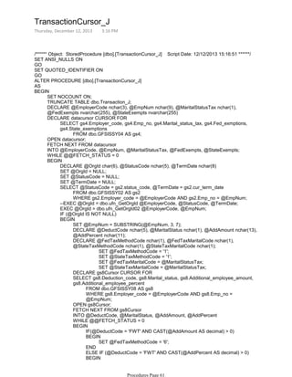 /****** Object: StoredProcedure [dbo].[TransactionCursor_J] Script Date: 12/12/2013 15:16:51 ******/
SET ANSI_NULLS ON
GO
SET QUOTED_IDENTIFIER ON
GO
ALTER PROCEDURE [dbo].[TransactionCursor_J]
AS
SET NOCOUNT ON;
TRUNCATE TABLE dbo.Transaction_J;
DECLARE @EmployerCode nchar(3), @EmpNum nchar(9), @MaritalStatusTax nchar(1),
@FedExempts nvarchar(255), @StateExempts nvarchar(255)
FROM dbo.GFSISSY04 AS gs4;
SELECT gs4.Employer_code, gs4.Emp_no, gs4.Marital_status_tax, gs4.Fed_exmptions,
gs4.State_exemptions
DECLARE datacursor CURSOR FOR
OPEN datacursor;
FETCH NEXT FROM datacursor
INTO @EmployerCode, @EmpNum, @MaritalStatusTax, @FedExempts, @StateExempts;
WHILE @@FETCH_STATUS = 0
DECLARE @OrgId char(6), @StatusCode nchar(5), @TermDate nchar(8)
SET @OrgId = NULL;
SET @StatusCode = NULL;
SET @TermDate = NULL;
FROM dbo.GFSISSY02 AS gs2
WHERE gs2.Employer_code = @EmployerCode AND gs2.Emp_no = @EmpNum;
SELECT @StatusCode = gs2.status_code, @TermDate = gs2.cur_term_date
--EXEC @OrgId = dbo.ufn_GetOrgId @EmployerCode, @StatusCode, @TermDate;
EXEC @OrgId = dbo.ufn_GetOrgId02 @EmployerCode, @EmpNum;
IF (@OrgId IS NOT NULL)
SET @EmpNum = SUBSTRING(@EmpNum, 3, 7);
DECLARE @DeductCode nchar(5), @MaritalStatus nchar(1), @AddAmount nchar(13),
@AddPercent nchar(11);
SET @FedTaxMethodCode = '1';
SET @StateTaxMethodCode = '1';
SET @FedTaxMaritalCode = @MaritalStatusTax;
SET @StateTaxMaritalCode = @MaritalStatusTax;
DECLARE @FedTaxMethodCode nchar(1), @FedTaxMaritalCode nchar(1),
@StateTaxMethodCode nchar(1), @StateTaxMaritalCode nchar(1);
DECLARE gs8Cursor CURSOR FOR
FROM dbo.GFSISSY08 AS gs8
WHERE gs8.Employer_code = @EmployerCode AND gs8.Emp_no =
@EmpNum;
SELECT gs8.Deduction_code, gs8.Marital_status, gs8.Additional_employee_amount,
gs8.Additional_employee_percent
OPEN gs8Cursor;
FETCH NEXT FROM gs8Cursor
INTO @DeductCode, @MaritalStatus, @AddAmount, @AddPercent
WHILE @@FETCH_STATUS = 0
IF(@DeductCode = 'FWT' AND CAST(@AddAmount AS decimal) > 0)
SET @FedTaxMethodCode = '6';
BEGIN
END
ELSE IF (@DeductCode = 'FWT' AND CAST(@AddPercent AS decimal) > 0)
SET @FedTaxMethodCode = '7';
BEGIN
BEGIN
BEGIN
BEGIN
BEGIN
TransactionCursor_J
Thursday, December 12, 2013 3:16 PM
Procedures Page 61
 