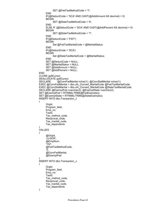 SET @FedTaxMethodCode = '7';
END
IF(@DeductCode = 'SCA' AND CAST(@AddAmount AS decimal) > 0)
SET @StateTaxMethodCode = '6';
BEGIN
END
ELSE IF (@DeductCode = 'SCA' AND CAST(@AddPercent AS decimal) > 0)
SET @StateTaxMethodCode = '7';
BEGIN
END
IF(@DeductCode = 'FWT')
Set @FedTaxMaritalCode = @MaritalStatus;
BEGIN
END
IF(@DeductCode = 'SCA')
Set @StateTaxMaritalCode = @MaritalStatus;
BEGIN
END
SET @DeductCode = NULL;
SET @MaritalStatus = NULL;
SET @AddAmount = NULL;
SET @AddPercent = NULL;
END
CLOSE gs8Cursor;
DEALLOCATE gs8Cursor;
DECLARE @ConvFedMarital nchar(1), @ConvStatMarital nchar(1);
EXEC @ConvFedMarital = dbo.ufn_Convert_MaritalCode @FedTaxMaritalCode;
EXEC @ConvStatMarital = dbo.ufn_Convert_MaritalCode @StateTaxMaritalCode;
DECLARE @ExemptFed nvarchar(2), @ExemptState nvarchar(2);
SET @ExemptFed = RTRIM(LTRIM(@FedExempts));
SET @ExemptState = RTRIM(LTRIM(@StateExempts));
INSERT INTO dbo.Transaction_J
OrgId,
Program_field,
Emp_no,
TaxId,
Tax_method_code,
Reciprocal_code,
Tax_marital_code,
Tax_dependents
(
)
VALUES
@OrgId,
'JJ-SCR',
@EmpNum,
'102',
@FedTaxMethodCode,
'3',
@ConvFedMarital,
@ExemptFed
(
)
INSERT INTO dbo.Transaction_J
OrgId,
Program_field,
Emp_no,
TaxId,
Tax_method_code,
Reciprocal_code,
Tax_marital_code,
Tax_dependents
(
)
VALUES
Procedures Page 62
 