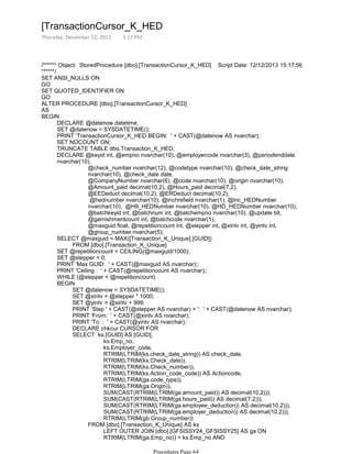 /****** Object: StoredProcedure [dbo].[TransactionCursor_K_HED] Script Date: 12/12/2013 15:17:56
******/
SET ANSI_NULLS ON
GO
SET QUOTED_IDENTIFIER ON
GO
ALTER PROCEDURE [dbo].[TransactionCursor_K_HED]
AS
DECLARE @datenow datetime;
SET @datenow = SYSDATETIME();
PRINT 'TransactionCursor_K_HED BEGIN: ' + CAST(@datenow AS nvarchar);
SET NOCOUNT ON;
TRUNCATE TABLE dbo.Transaction_K_HED;
@check_number nvarchar(12), @codetype nvarchar(10), @check_date_string
nvarchar(10), @check_date date,
@CompanyNumber nvarchar(6), @code nvarchar(10), @origin nvarchar(10),
@Amount_paid decimal(10,2), @Hours_paid decimal(7,2),
@EEDeduct decimal(10,2), @ERDeduct decimal(10,2),
@hednumber nvarchar(10), @inchrsfield nvarchar(1), @inc_HEDNumber
nvarchar(10), @H9_HEDNumber nvarchar(10), @HD_HEDNumber nvarchar(10),
@batchkeyid int, @batchnum int, @batchempno nvarchar(10), @update bit,
@garnishmentcount int, @batchcode nvarchar(1),
@maxguid float, @repetitioncount int, @stepper int, @xintv int, @yintv int,
@group_number nvarchar(5);
DECLARE @keyid int, @empno nvarchar(10), @employercode nvarchar(3), @periodenddate
nvarchar(10),
FROM [dbo].[Transaction_K_Unique]
SELECT @maxguid = MAX([Transaction_K_Unique].[GUID])
SET @repetitioncount = CEILING(@maxguid/1000);
SET @stepper = 0;
PRINT 'Max GUID: ' + CAST(@maxguid AS nvarchar);;
PRINT 'Ceiling : ' + CAST(@repetitioncount AS nvarchar);;
WHILE (@stepper < @repetitioncount)
SET @datenow = SYSDATETIME();
SET @xintv = @stepper * 1000;
SET @yintv = @xintv + 999;
PRINT 'Step ' + CAST(@stepper AS nvarchar) + ': ' + CAST(@datenow AS nvarchar);
PRINT 'From: ' + CAST(@xintv AS nvarchar);
PRINT 'To : ' + CAST(@yintv AS nvarchar);
DECLARE chkcur CURSOR FOR
ks.Emp_no,
ks.Employer_code,
RTRIM(LTRIM(ks.check_date_string)) AS check_date,
RTRIM(LTRIM(ks.Check_date)),
RTRIM(LTRIM(ks.Check_number)),
RTRIM(LTRIM(ks.Action_code_code)) AS Actioncode,
RTRIM(LTRIM(ga.code_type)),
RTRIM(LTRIM(ga.Origin)),
SUM(CAST(RTRIM(LTRIM(ga.amount_paid)) AS decimal(10,2))),
SUM(CAST(RTRIM(LTRIM(ga.hours_paid)) AS decimal(7,2))),
SUM(CAST(RTRIM(LTRIM(ga.employee_deduction)) AS decimal(10,2))),
SUM(CAST(RTRIM(LTRIM(ga.employer_deduction)) AS decimal(10,2))),
RTRIM(LTRIM(gb.Group_number))
LEFT OUTER JOIN [dbo].[GFSISSY24_GFSISSY25] AS ga ON
RTRIM(LTRIM(ga.Emp_no)) = ks.Emp_no AND
RTRIM(LTRIM(ga.Employer_code)) = ks.Employer_code AND
FROM [dbo].[Transaction_K_Unique] AS ks
SELECT ks.[GUID] AS [GUID],
BEGIN
BEGIN
[TransactionCursor_K_HED
Thursday, December 12, 2013 3:17 PM
Procedures Page 64
 