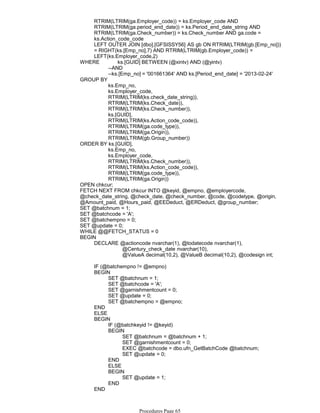 RTRIM(LTRIM(ga.Employer_code)) = ks.Employer_code AND
RTRIM(LTRIM(ga.period_end_date)) = ks.Period_end_date_string AND
RTRIM(LTRIM(ga.Check_number)) = ks.Check_number AND ga.code =
ks.Action_code_code
LEFT OUTER JOIN [dbo].[GFSISSY56] AS gb ON RTRIM(LTRIM(gb.[Emp_no]))
= RIGHT(ks.[Emp_no],7) AND RTRIM(LTRIM(gb.Employer_code)) =
LEFT(ks.Employer_code,2)
--AND
--ks.[Emp_no] = '001661364' AND ks.[Period_end_date] = '2013-02-24'
WHERE ks.[GUID] BETWEEN (@xintv) AND (@yintv)
ks.Emp_no,
ks.Employer_code,
RTRIM(LTRIM(ks.check_date_string)),
RTRIM(LTRIM(ks.Check_date)),
RTRIM(LTRIM(ks.Check_number)),
ks.[GUID],
RTRIM(LTRIM(ks.Action_code_code)),
RTRIM(LTRIM(ga.code_type)),
RTRIM(LTRIM(ga.Origin)),
RTRIM(LTRIM(gb.Group_number))
GROUP BY
ks.Emp_no,
ks.Employer_code,
RTRIM(LTRIM(ks.Check_number)),
RTRIM(LTRIM(ks.Action_code_code)),
RTRIM(LTRIM(ga.code_type)),
RTRIM(LTRIM(ga.Origin))
ORDER BY ks.[GUID],
OPEN chkcur;
FETCH NEXT FROM chkcur INTO @keyid, @empno, @employercode,
@check_date_string, @check_date, @check_number, @code, @codetype, @origin,
@Amount_paid, @Hours_paid, @EEDeduct, @ERDeduct, @group_number;
SET @batchnum = 1;
SET @batchcode = 'A';
SET @batchempno = 0;
SET @update = 0;
WHILE @@FETCH_STATUS = 0
@Century_check_date nvarchar(10),
@ValueA decimal(10,2), @ValueB decimal(10,2), @codesign int;
DECLARE @actioncode nvarchar(1), @todatecode nvarchar(1),
BEGIN
IF (@batchempno != @empno)
SET @batchnum = 1;
SET @batchcode = 'A';
SET @garnishmentcount = 0;
SET @update = 0;
SET @batchempno = @empno;
BEGIN
END
ELSE
IF (@batchkeyid != @keyid)
SET @batchnum = @batchnum + 1;
SET @garnishmentcount = 0;
EXEC @batchcode = dbo.ufn_GetBatchCode @batchnum;
SET @update = 0;
BEGIN
END
ELSE
SET @update = 1;
BEGIN
END
BEGIN
END
IF (@update = 0)
Procedures Page 65
 