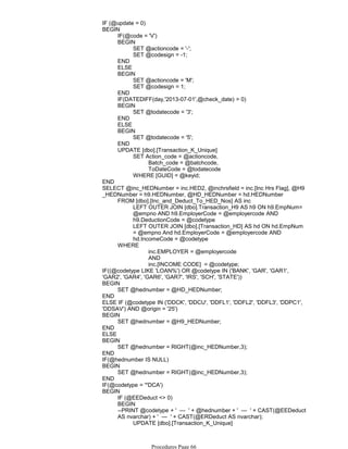 IF (@update = 0)
IF(@code = 'V')
SET @actioncode = '-';
SET @codesign = -1;
BEGIN
END
ELSE
SET @actioncode = 'M';
SET @codesign = 1;
BEGIN
END
IF(DATEDIFF(day,'2013-07-01',@check_date) > 0)
SET @todatecode = '3';
BEGIN
END
ELSE
SET @todatecode = '5';
BEGIN
END
Batch_code = @batchcode,
ToDateCode = @todatecode
SET Action_code = @actioncode,
WHERE [GUID] = @keyid;
UPDATE [dbo].[Transaction_K_Unique]
BEGIN
END
LEFT OUTER JOIN [dbo].Transaction_H9 AS h9 ON h9.EmpNum=
@empno AND h9.EmployerCode = @employercode AND
h9.DeductionCode = @codetype
LEFT OUTER JOIN [dbo].[Transaction_HD] AS hd ON hd.EmpNum
= @empno And hd.EmployerCode = @employercode AND
hd.IncomeCode = @codetype
FROM [dbo].[Inc_and_Deduct_To_HED_Nos] AS inc
inc.EMPLOYER = @employercode
AND
inc.[INCOME CODE] = @codetype;
WHERE
SELECT @inc_HEDNumber = inc.HED2, @inchrsfield = inc.[Inc Hrs Flag], @H9
_HEDNumber = h9.HEDNumber, @HD_HEDNumber = hd.HEDNumber
IF((@codetype LIKE 'LOAN%') OR @codetype IN ('BANK', 'GAR', 'GAR1',
'GAR2', 'GAR4', 'GAR6', 'GAR7', 'IRS', 'SCH', 'STATE'))
SET @hednumber = @HD_HEDNumber;
BEGIN
END
ELSE IF (@codetype IN ('DDCK', 'DDCU', 'DDFL1', 'DDFL2', 'DDFL3', 'DDPC1',
'DDSAV') AND @origin = '25')
SET @hednumber = @H9_HEDNumber;
BEGIN
END
ELSE
SET @hednumber = RIGHT(@inc_HEDNumber,3);
BEGIN
END
IF(@hednumber IS NULL)
SET @hednumber = RIGHT(@inc_HEDNumber,3);
BEGIN
END
IF(@codetype = '*DCA')
IF (@EEDeduct <> 0)
BEGIN
SET [code_type_*DCA] = @EEDeduct
UPDATE [dbo].[Transaction_K_Unique]
--PRINT @codetype + ' --- ' + @hednumber + ' --- ' + CAST(@EEDeduct
AS nvarchar) + ' --- ' + CAST(@ERDeduct AS nvarchar);
BEGIN
Procedures Page 66
 