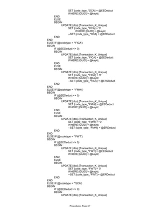 SET [code_type_*DCA] = @EEDeduct
WHERE [GUID] = @keyid;
END
ELSE
WHERE [GUID] = @keyid;
SET [code_type_*DCA] = '0'
--SET [code_type_*DCA] = @ERDeduct
UPDATE [dbo].[Transaction_K_Unique]
BEGIN
END
END
ELSE IF(@codetype = '*FICA')
IF (@EEDeduct <> 0)
SET [code_type_*FICA] = @EEDeduct
WHERE [GUID] = @keyid;
UPDATE [dbo].[Transaction_K_Unique]
BEGIN
END
ELSE
SET [code_type_*FICA] = '0'
WHERE [GUID] = @keyid;
--SET [code_type_*FICA] = @ERDeduct
UPDATE [dbo].[Transaction_K_Unique]
BEGIN
END
BEGIN
END
ELSE IF(@codetype = '*FMHI')
IF (@EEDeduct <> 0)
SET [code_type_*FMHI] = @EEDeduct
WHERE [GUID] = @keyid;
UPDATE [dbo].[Transaction_K_Unique]
BEGIN
END
ELSE
SET [code_type_*FMHI] = '0'
WHERE [GUID] = @keyid;
--SET [code_type_*FMHI] = @ERDeduct
UPDATE [dbo].[Transaction_K_Unique]
BEGIN
END
BEGIN
END
ELSE IF(@codetype = '*FWT')
IF (@EEDeduct <> 0)
SET [code_type_*FWT] = @EEDeduct
WHERE [GUID] = @keyid;
UPDATE [dbo].[Transaction_K_Unique]
BEGIN
END
ELSE
SET [code_type_*FWT] = '0'
WHERE [GUID] = @keyid;
--SET [code_type_*FWT] = @ERDeduct
UPDATE [dbo].[Transaction_K_Unique]
BEGIN
END
BEGIN
END
ELSE IF(@codetype = '*SCA')
IF (@EEDeduct <> 0)
SET [code_type_*SCA] = @EEDeduct
UPDATE [dbo].[Transaction_K_Unique]
BEGIN
BEGIN
Procedures Page 67
 