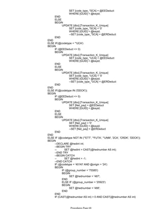 SET [code_type_*SCA] = @EEDeduct
WHERE [GUID] = @keyid;
END
ELSE
SET [code_type_*SCA] = '0'
WHERE [GUID] = @keyid;
--SET [code_type_*SCA] = @ERDeduct
UPDATE [dbo].[Transaction_K_Unique]
BEGIN
END
END
ELSE IF(@codetype = '*UCA')
IF (@EEDeduct <> 0)
SET [code_type_*UCA] = @EEDeduct
WHERE [GUID] = @keyid;
UPDATE [dbo].[Transaction_K_Unique]
BEGIN
END
ELSE
SET [code_type_*UCA] = '0'
WHERE [GUID] = @keyid;
--SET [code_type_*UCA] = @ERDeduct
UPDATE [dbo].[Transaction_K_Unique]
BEGIN
END
BEGIN
END
ELSE IF(@codetype IN ('DDCK'))
IF (@EEDeduct <> 0)
SET [Net_pay] = @EEDeduct
WHERE [GUID] = @keyid;
UPDATE [dbo].[Transaction_K_Unique]
BEGIN
END
ELSE
SET [Net_pay] = '0'
WHERE [GUID] = @keyid;
--SET [Net_pay] = @ERDeduct
UPDATE [dbo].[Transaction_K_Unique]
BEGIN
END
BEGIN
END
ELSE IF (@codetype NOT IN ('*ETT', '*FUTA', '*UNM', '2CA', 'CRDK', 'DDCK'))
--DECLARE @hedint int;
--BEGIN TRY
-- SET @hedint = CAST(@hednumber AS int);
--END TRY
--BEGIN CATCH
-- SET @hedint = -1;
--END CATCH
IF (@codetype = '401KI' AND @origin = '24')
IF (@group_number = '75585')
SET @hednumber = '487';
BEGIN
END
ELSE IF (@group_number = '20923')
SET @hednumber = '488';
BEGIN
END
BEGIN
END
IF (CAST(@hednumber AS int) > 0 AND CAST(@hednumber AS int)
< 500)
BEGIN
Procedures Page 68
 