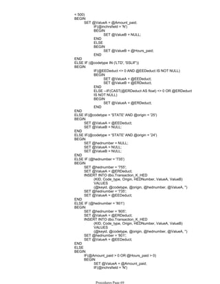 < 500)
IF(@inchrsfield = 'N')
SET @ValueB = NULL;
BEGIN
END
ELSE
SET @ValueB = @Hours_paid;
BEGIN
END
SET @ValueA = @Amount_paid;
BEGIN
END
ELSE IF (@codetype IN ('LTD', 'SSLIF'))
IF(@EEDeduct <> 0 AND @EEDeduct IS NOT NULL)
SET @ValueA = @EEDeduct;
SET @ValueB = @ERDeduct;
BEGIN
END
ELSE --IF(CAST(@ERDeduct AS float) <> 0 OR @ERDeduct
IS NOT NULL)
SET @ValueA = @ERDeduct;
BEGIN
END
BEGIN
END
ELSE IF(@codetype = 'STATE' AND @origin = '25')
SET @ValueA = @EEDeduct;
SET @ValueB = NULL;
BEGIN
END
ELSE IF(@codetype = 'STATE' AND @origin = '24')
SET @hednumber = NULL;
SET @ValueA = NULL;
SET @ValueB = NULL;
BEGIN
END
ELSE IF (@hednumber = '735')
SET @hednumber = '755';
SET @ValueA = @ERDeduct;
(KID, Code_type, Origin, HEDNumber, ValueA, ValueB)
VALUES
(@keyid, @codetype, @origin, @hednumber, @ValueA, '')
INSERT INTO dbo.Transaction_K_HED
SET @hednumber = '735';
SET @ValueA = @EEDeduct;
BEGIN
END
ELSE IF (@hednumber = '801')
SET @hednumber = '805';
SET @ValueA = @ERDeduct;
(KID, Code_type, Origin, HEDNumber, ValueA, ValueB)
VALUES
(@keyid, @codetype, @origin, @hednumber, @ValueA, '')
INSERT INTO dbo.Transaction_K_HED
SET @hednumber = '801';
SET @ValueA = @EEDeduct;
BEGIN
END
ELSE
IF(@Amount_paid > 0 OR @Hours_paid > 0)
SET @ValueA = @Amount_paid;
IF(@inchrsfield = 'N')
BEGIN
BEGIN
BEGIN
Procedures Page 69
 
