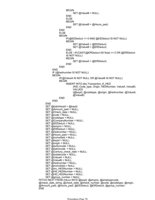 SET @ValueB = NULL;
BEGIN
END
ELSE
SET @ValueB = @Hours_paid;
BEGIN
END
END
ELSE
IF(@EEDeduct <> 0 AND @EEDeduct IS NOT NULL)
SET @ValueA = @EEDeduct;
SET @ValueB = @ERDeduct;
BEGIN
END
ELSE --IF(CAST(@ERDeduct AS float) <> 0 OR @ERDeduct
IS NOT NULL)
SET @ValueA = @ERDeduct;
BEGIN
END
BEGIN
END
END
IF (@hednumber IS NOT NULL)
IF(@ValueA IS NOT NULL OR @ValueB IS NOT NULL)
(KID, Code_type, Origin, HEDNumber, ValueA, ValueB)
VALUES
(@keyid, @codetype, @origin, @hednumber, @ValueA,
@ValueB)
INSERT INTO dbo.Transaction_K_HED
BEGIN
END
BEGIN
END
END
SET @batchkeyid = @keyid;
SET @Amount_paid = NULL;
SET @Check_date = NULL;
SET @code = NULL;
SET @codetype = NULL;
SET @CompanyNumber = NULL;
SET @EEDeduct = NULL;
SET @empno = NULL;
SET @ERDeduct = NULL;
SET @hednumber = NULL;
SET @Hours_paid = NULL;
SET @inchrsfield = NULL;
SET @keyid = NULL;
SET @origin = NULL;
SET @actioncode = NULL;
SET @batchcode = NULL;
SET @Century_check_date = NULL;
SET @todatecode = NULL;
SET @ValueA = NULL;
SET @ValueB = NULL;
SET @hednumber = NULL;
SET @inchrsfield = NULL;
SET @inc_HEDNumber = NULL;
SET @H9_HEDNumber = NULL;
SET @HD_HEDNumber = NULL;
SET @group_number = NULL;
FETCH NEXT FROM chkcur INTO @keyid, @empno, @employercode,
@check_date_string, @check_date, @check_number, @code, @codetype, @origin,
@Amount_paid, @Hours_paid, @EEDeduct, @ERDeduct, @group_number;
END
CLOSE chkcur;
Procedures Page 70
 