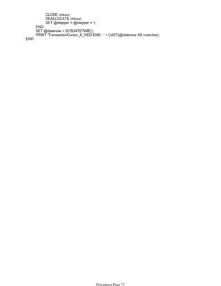 CLOSE chkcur;
DEALLOCATE chkcur;
SET @stepper = @stepper + 1;
END
SET @datenow = SYSDATETIME();
PRINT 'TransactionCursor_K_HED END: ' + CAST(@datenow AS nvarchar);
END
Procedures Page 71
 