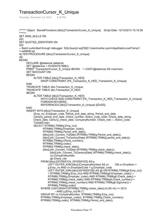 /****** Object: StoredProcedure [dbo].[TransactionCursor_K_Unique] Script Date: 12/12/2013 15:18:36
******/
SET ANSI_NULLS ON
GO
SET QUOTED_IDENTIFIER ON
GO
-- Batch submitted through debugger: SQLQuery2.sql|7|0|C:Usersluther.quinnAppDataLocalTemp1
~vs56DB.sql
ALTER PROCEDURE [dbo].[TransactionCursor_K_Unique]
AS
DECLARE @datenow datetime;
SET @datenow = SYSDATETIME();
PRINT 'TransactionCursor_K_Unique BEGIN: ' + CAST(@datenow AS nvarchar);
SET NOCOUNT ON;
DROP CONSTRAINT [FK_Transaction_K_HED_Transaction_K_Unique];
ALTER TABLE [dbo].[Transaction_K_HED]
BEGIN
END
TRUNCATE TABLE dbo.Transaction_K_Unique;
TRUNCATE TABLE dbo.Transaction_K_HED;
WITH CHECK ADD CONSTRAINT [FK_Transaction_K_HED_Transaction_K_Unique]
FOREIGN KEY([KID])
REFERENCES [dbo].[Transaction_K_Unique] ([GUID])
ALTER TABLE [dbo].[Transaction_K_HED]
BEGIN
END
(Emp_no, Employer_code, Period_end_date_string, Period_end_date,
Century_period_end_date, Check_number, Action_code_code, Check_date_string,
Check_date, Century_check_date, CompanyNumber, Check_net) --, Action_code,
ToDateCode)
RTRIM(LTRIM(g.Employer_code)),
RTRIM(LTRIM(g.Period_end_date)),
[dbo].[ufn_Convert_ToDate] (RTRIM(LTRIM(g.Period_end_date))),
[dbo].[ufn_Convert_ToCenturyDate] (RTRIM(LTRIM(g.period_end_date))),
RTRIM(LTRIM(g.Check_number)),
RTRIM(LTRIM(g.code)),
RTRIM(LTRIM(g.check_date)),
[dbo].[ufn_Convert_ToDate] (RTRIM(LTRIM(g.check_date))),
SELECT RTRIM(LTRIM(g.Emp_no)),
INSERT INTO [dbo].[Transaction_K_Unique]
BEGIN
[dbo].[ufn_Convert_ToCenturyDate] (RTRIM(LTRIM(g.check_date))),
cn.CompanyNumber,
LEFT OUTER JOIN [dbo].[CompanyNumber] AS cn ON cn.EmpNum =
g.Emp_no AND cn.EmployerCode = g.Employer_code
LEFT OUTER JOIN [dbo].[GFSISSY26] AS g6 ON RTRIM(LTRIM(g6.Emp_no))
= RTRIM(LTRIM(g.Emp_no)) AND RTRIM(LTRIM(g6.Employer_code)) =
RTRIM(LTRIM(g.Employer_code)) AND RTRIM(LTRIM(g6.Check_date)) =
RTRIM(LTRIM(g.check_date)) AND RTRIM(LTRIM(g6.Check_number)) =
RTRIM(LTRIM(g.check_number)) AND RTRIM(LTRIM(g6.Signchar)) =
RTRIM(LTRIM(g.code))
FROM [dbo].[GFSISSY24_GFSISSY25] AS g
--AND g.[Emp_no] IN ('')
WHERE CAST(RIGHT(RTRIM(LTRIM(g.check_date)),4) AS int) >= 2013
GROUP BY cn.CompanyNumber, RTRIM(LTRIM(g.Emp_no)),
RTRIM(LTRIM(g.Employer_code)), RTRIM(LTRIM(g.Check_number)),
RTRIM(LTRIM(g.code)), RTRIM(LTRIM(g.Period_end_date)),
RTRIM(LTRIM(g.check_date)), g6.Check_net
g6.Check_net
TransactionCursor_K_Unique
Thursday, December 12, 2013 3:18 PM
Procedures Page 72
 