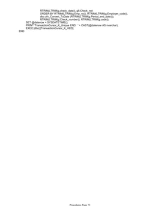 RTRIM(LTRIM(g.check_date)), g6.Check_net
ORDER BY RTRIM(LTRIM(g.Emp_no)), RTRIM(LTRIM(g.Employer_code)),
dbo.ufn_Convert_ToDate (RTRIM(LTRIM(g.Period_end_date))),
RTRIM(LTRIM(g.Check_number)), RTRIM(LTRIM(g.code));
SET @datenow = SYSDATETIME();
PRINT 'TransactionCursor_K_Unique END: ' + CAST(@datenow AS nvarchar);
EXEC [dbo].[TransactionCursor_K_HED];
END
Procedures Page 73
 