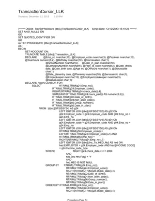 /****** Object: StoredProcedure [dbo].[TransactionCursor_LLK] Script Date: 12/12/2013 15:19:23 ******/
SET ANSI_NULLS ON
GO
SET QUOTED_IDENTIFIER ON
GO
ALTER PROCEDURE [dbo].[TransactionCursor_LLK]
AS
SET NOCOUNT ON;
TRUNCATE TABLE [dbo].[Transaction_LLK];
@GroupNumber nvarchar(5), @Date_in_plan nvarchar(10),
@CompanyNumber nvarchar(6), @Plan_id_code nvarchar(3), @Date_check
date, @Date_birth date, @Age int, @OfHours nvarchar(1), @Statuscode
char(1),
@Date_planentry date, @Planentry nvarchar(10), @Serviceindic char(1),
@Empnokeeper nvarchar(10), @Employercodekeeper nvarchar(3),
@Statuskeeper char(1);
DECLARE @Emp_no nvarchar(10), @Employer_code nvarchar(3), @PayYear nvarchar(10),
@Yearhours numeric(8,2), @Birthday nvarchar(10), @Nonresalien char(1),
RTRIM(LTRIM(g24.Employer_code)),
RIGHT(RTRIM(LTRIM(g24.check_date)),4),
SUM(CAST(RTRIM(LTRIM(g24.hours_paid)) AS numeric(8,2))),
RTRIM(LTRIM(g02.Date_of_Birth)),
RTRIM(LTRIM(g04.Non_alien_code)),
RTRIM(LTRIM(g56.Group_number)),
RTRIM(LTRIM(g56.Date_in_plan))
LEFT OUTER JOIN [dbo].[GFSISSY02] AS g02 ON
g02.Employer_code = g24.Employer_code AND g02.Emp_no =
g24.Emp_no
LEFT OUTER JOIN [dbo].[GFSISSY04] AS g04 ON
g04.Employer_code = g24.Employer_code AND g04.Emp_no =
g24.Emp_no
LEFT OUTER JOIN [dbo].[GFSISSY56] AS g56 ON
RTRIM(LTRIM(g56.Employer_code)) =
LEFT(RTRIM(LTRIM(g24.Employer_code)),2) AND
RTRIM(LTRIM(g56.Emp_no)) =
RIGHT(RTRIM(LTRIM(g24.Emp_no)),7)
LEFT OUTER JOIN [dbo].[Inc_To_HED_No] AS hed ON
hed.EMPLOYER = g24.Employer_code AND hed.[INCOME CODE]
= g24.Income_code_type
AND
hed.[Inc Hrs Flag] = 'Y'
AND
hed.HED IS NOT NULL
WHERE RIGHT(g24.check_date,4) >= 2004
RTRIM(LTRIM(g24.Employer_code)),
RIGHT(RTRIM(LTRIM(g24.check_date)),4),
RTRIM(LTRIM(g02.Date_of_Birth)),
RTRIM(LTRIM(g04.Non_alien_code)),
RTRIM(LTRIM(g56.Group_number)),
RTRIM(LTRIM(g56.Date_in_plan))
GROUP BY RTRIM(LTRIM(g24.Emp_no)),
RTRIM(LTRIM(g24.Employer_code)),
RIGHT(RTRIM(LTRIM(g24.check_date)),4)
ORDER BY RTRIM(LTRIM(g24.Emp_no)),
FROM [dbo].[GFSISSY24] AS g24
SELECT RTRIM(LTRIM(g24.Emp_no)),
DECLARE regcrs CURSOR FOR
SET @Empnokeeper = '';
BEGIN
TransactionCursor_LLK
Thursday, December 12, 2013 3:19 PM
Procedures Page 74
 